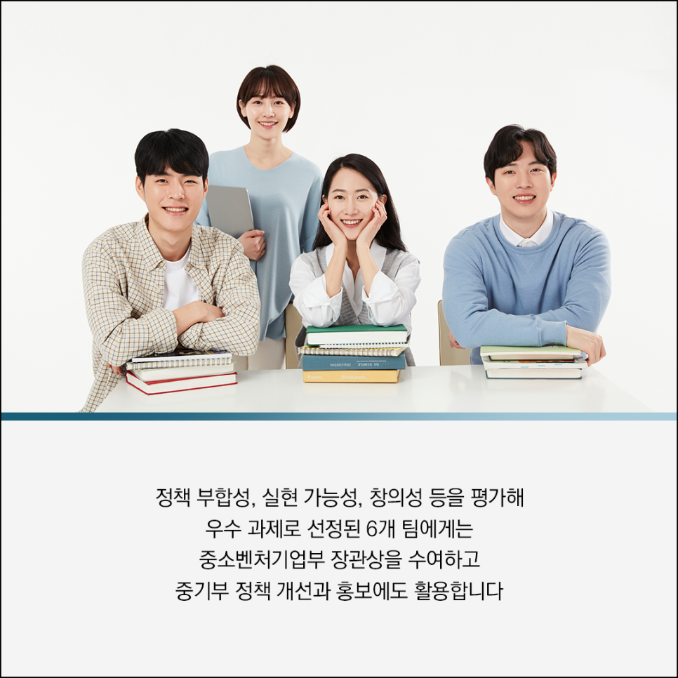 정책 부합성, 실현 가능성, 창의성 등을 평가해
우수 과제로 선정된 6개 팀에게는
중소벤처기업부 장관상을 수여하고
중기부 정책 개선과 홍보에도 활용합니다