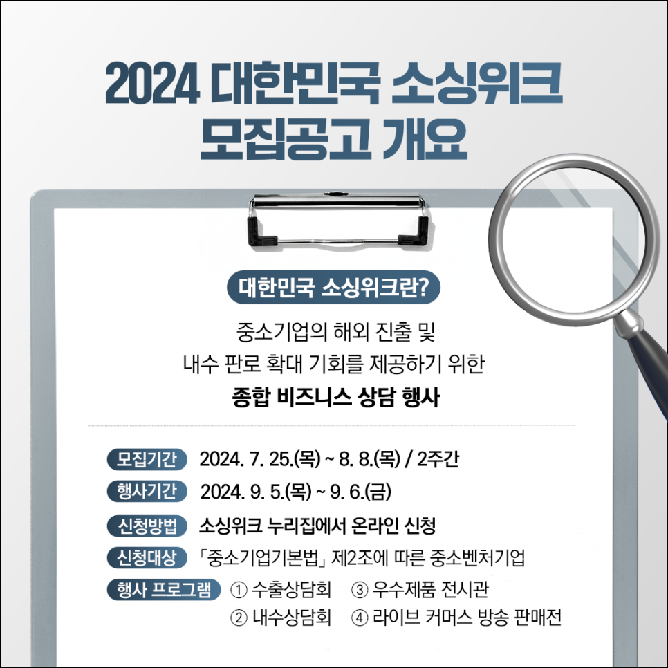 2024 대한민국 소싱위크
모집공고 개요

대한민국 소싱위크란?
중소기업의 해외 진출 및
내수 판로 확대 기회를 제공하기 위한
종합 비즈니스 상담 행사

모집기간 2024.7.25.(목) ~8.8(목) / 2주간
행사기간 2024.9.5(목) ~ 9.6.(금)
신청방법 소싱위크 누리집에서 온라인 신청
신청대상 중소기업기본법 제2조에 따른 중소벤처기업
행사프로그램 ① 수출상담회 ② 내수상담회 ③ 우수제품 전시관 ④ 라이브 커머스 방송 판매전