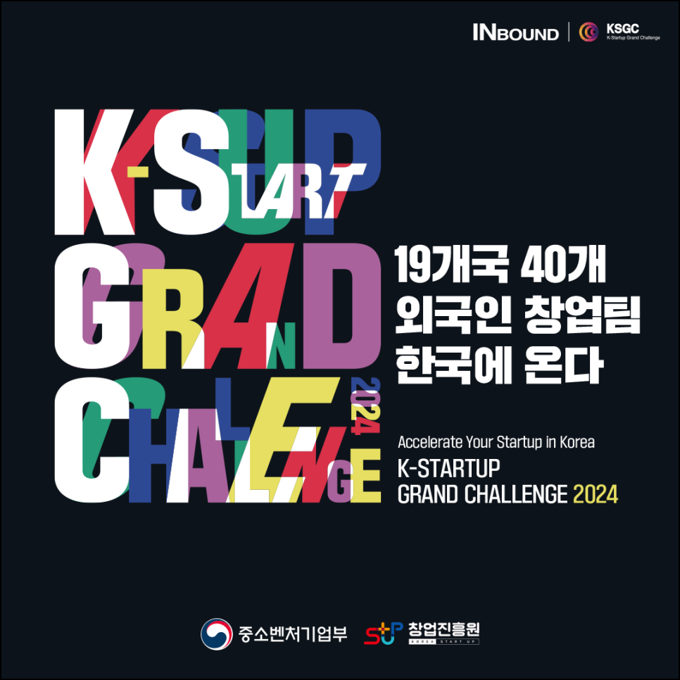 INBOUND (로고)KSGC K-Startup Grand Challenge
 
K-STARTUP 
GRAND 
CHALLENGE 2024
19개국 40개 
외국인 창업팀
한국에 온다 

Accelerate Your Startup in Korea
K-STARTUP GRAND CHALLENGE 2024 


(로고)중소벤처기업부
(로고)창업진흥원 KOREA START UP