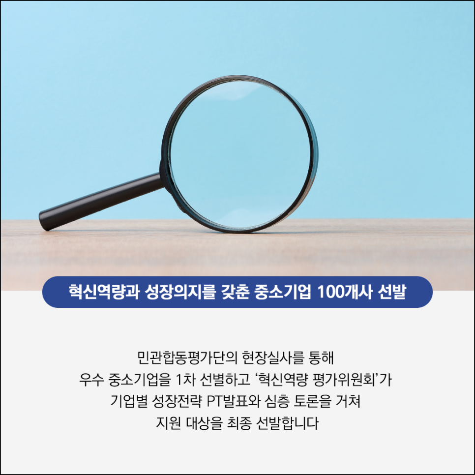 혁신역량과 성장의지를 갖춘 중소기업 100개사 선발

민관합동평가단의 현장실사를 통해
우수 중소기업을 1차 선별하고 '혁신역량 평가위원회'가
기업별 성장전략 PT발표와 심층 토론을 거쳐
지원 대상을 최종 선발합니다>
</p>
<p>
	<br class=