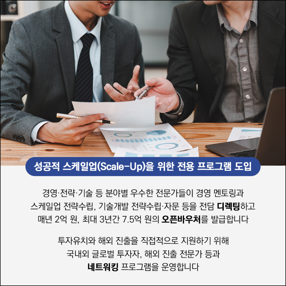 성공적 스케일업(Scale-Up)을 위한 전용 프로그램 도입

경영·전략·기술 등 분야별 우수한 전문가들이 경영 멘토링과
스케일업 전략수립, 기술개발 전략수립·자문 등을 전담 디렉팅하고
매년 2억 원, 최대 3년간 7.5억 원의 오픈바우처를 발급합니다

투자유치와 해외 진출을 직접적으로 지원하기 위해
국내외 글로벌 투자자, 해외 진출 전문가 등과
네트워킹 프로그램을 운영합니다