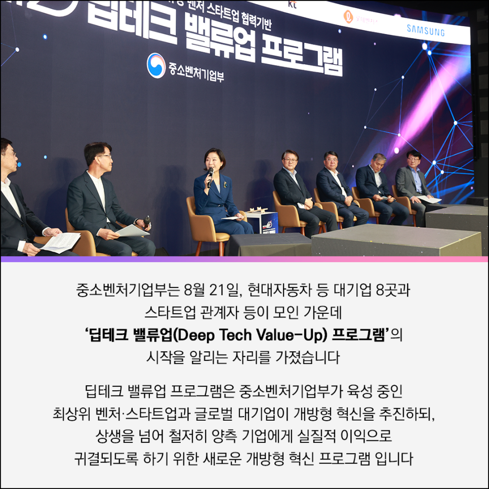 (로고)KT (로고)롯데벤처스 (로고)SAMSUNG 

글로벌 대기업과 유망 벤처 스타트업 협력기반
딥테크 테크밸류업 프로그램 
(로고)중소벤처기업부 

중소벤처기업부는 8월 21일, 현대자동차 등 대기업 8곳과
스타트업 관계자 등이 모인 가운데
'딥테크 밸류업(Deep Tech Value-Up) 프로그램'의
시작을 알리는 자리를 가졌습니다

딥테크 밸류업 프로그램은 중소벤처기업부가 육성 중인
최상위 벤처·스타트업과 글로벌 대기업이 개방형 혁신을 추진하되,
상생을 넘어 철저히 양측 기업에게 실질적 이익으로
귀결되도록 하기 위한 새로운 개방형 혁신 프로그램 입니다