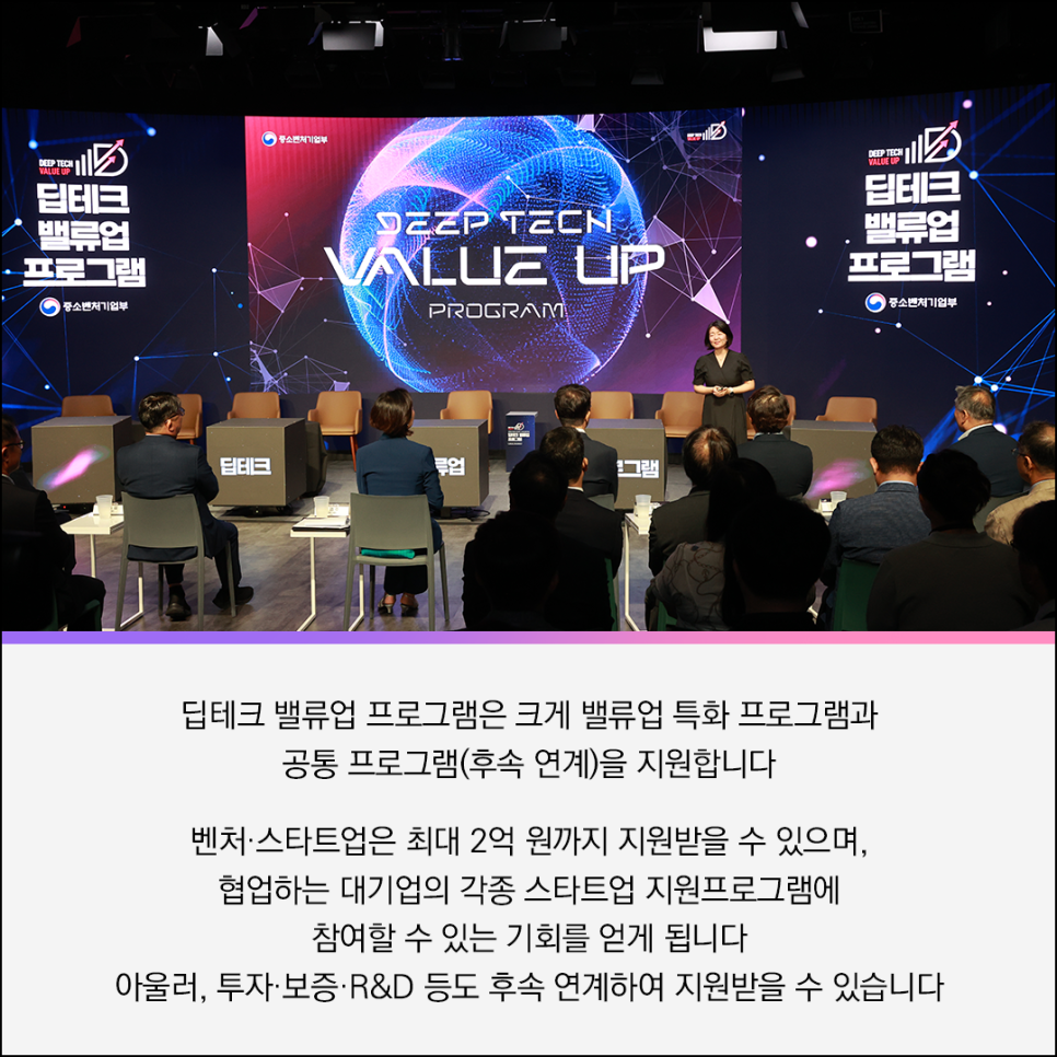 DEEP TECH 
VALUE UP
딥테크
밸류업
프로그램
(로고) 중소벤처기업부 

(로고) 중소벤처기업부  
DEEP TECH 
VALUE UP 
PROGRAM

DEEP TECH 
VALUE UP 
딥테크
밸류업
프로그램
(로고) 중소벤처기업부 


딥테크 밸류업 프로그램은 크게 밸류업 특화 프로그램과
공통 프로그램(후속 연계)을 지원합니다 
벤처·스타트업은 최대 2억 원까지 지원받을 수 있으며,
협업하는 대기업의 각종 스타트업 지원프로그램에
참여할 수 있는 기회를 얻게 됩니다 
아울러, 투자·보증·R&D 등도 후속 연계하여 지원받을 수 있습니다