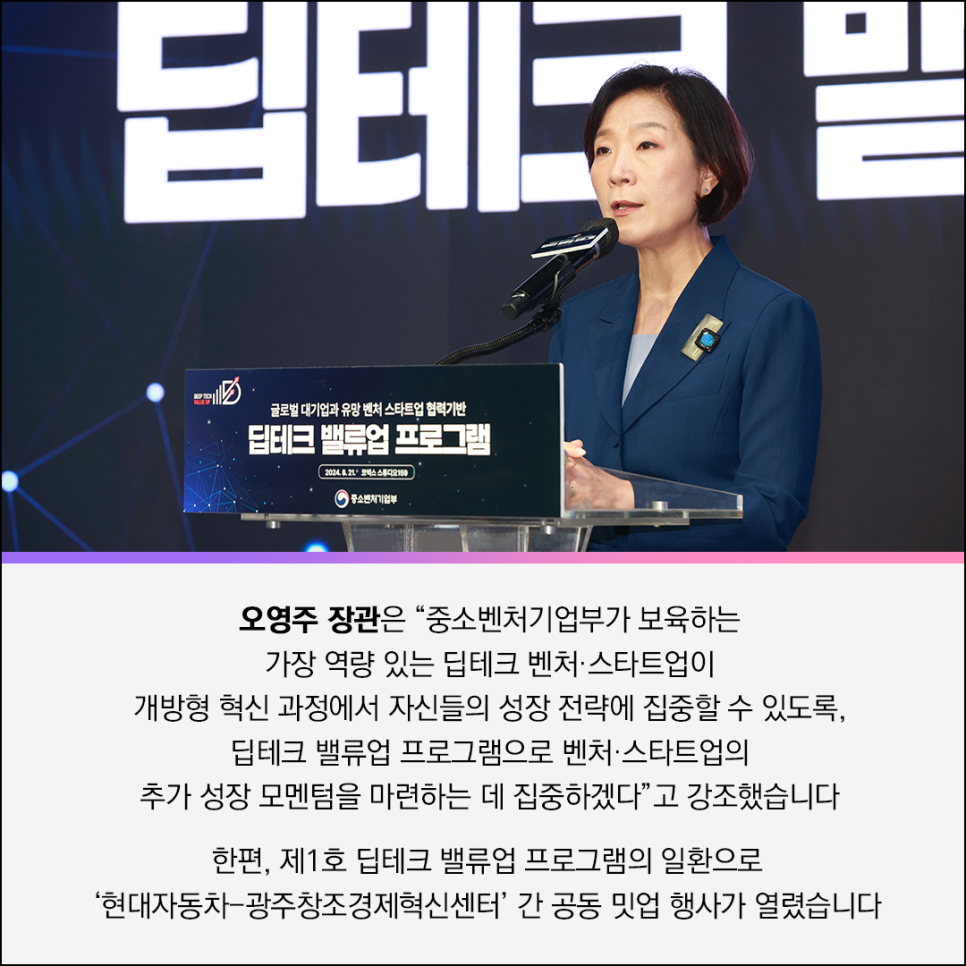 DEEP TECH 
VALUE UP
글로벌 대기업과 유망 벤처 스타트업 협력기반 
딥테크 밸류업 프로그램
2024.8.21 코엑스 스튜디오
(로고)중소벤처기업부 

오영주 장관은 “중소벤처기업부가 보육하는
가장 역량 있는 딥테크 벤처·스타트업이
개방형 혁신 과정에서 자신들의 성장 전략에 집중할 수 있도록,
딥테크 밸류업 프로그램으로 벤처·스타트업의
추가 성장 모멘텀을 마련하는 데 집중하겠다