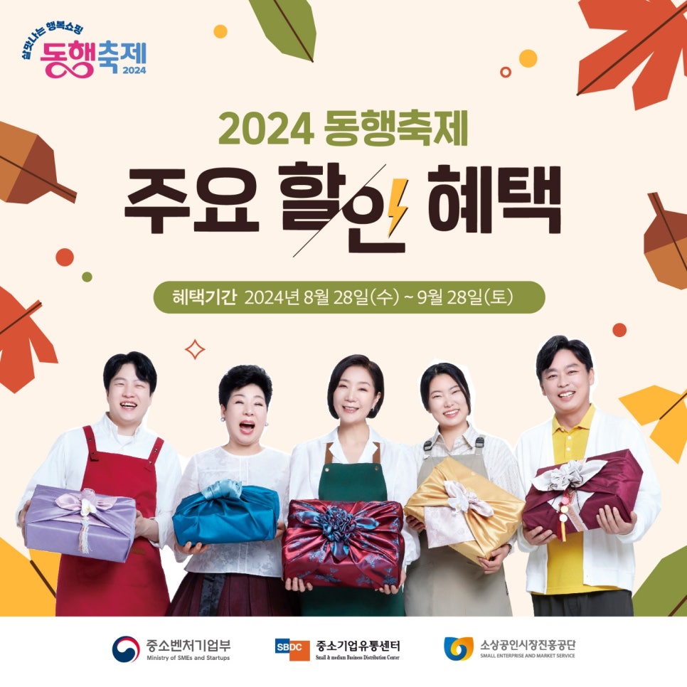 살맛나는 행복쇼핑 
동행축제 2024 

2024 동행축제 
주요 할인 혜택 

혜택기간 2024년 8월 28일(수)~9월28일(토) 


(로고)중소벤처기업부  (로고)중소기업유통센터 (로고)소상공인시장진흥공단 Ministry of SMEs and Startups Small & medium Business Distribution Center SMALL ENTERPRISE AND MARKET SERVICE
