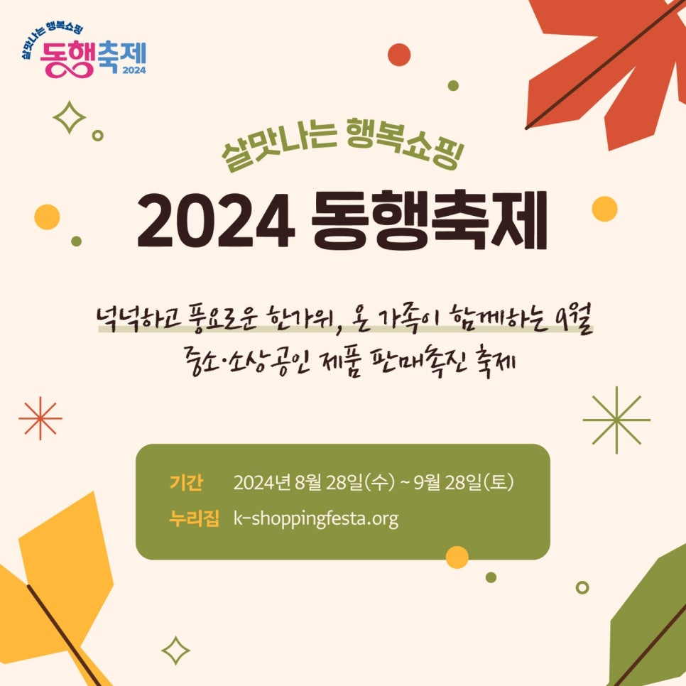 살맛나는 행복쇼핑 
동행축제 2024 

살맛나는 행복쇼핑 
2024 동행축제 

넉넉하고 풍요로운 한가위, 온 가족이 함께하는 9월
중소·소상공인 제품 판매촉진 축제 

기간 2024년 8월 28일(수) ~ 9월 28일(토) 
누리집 k-shoppingfesta.org