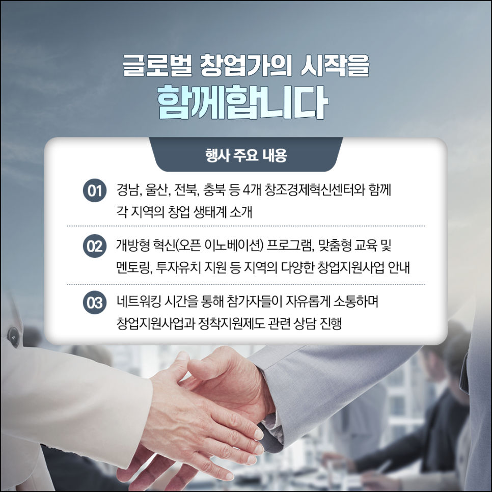 글로벌 창업가의 시작을
함께합니다

행사 주요 내용
01 경남, 울산, 전북, 충북 등 4개 창조경제혁신센터와 함께
     각 지역의 창업 생태계 소개
02 개방형 혁신(오픈 이노베이션) 프로그램, 맞춤형 교육 및 
    멘토링, 투자유치 지원 등 지역의 다양한 창업지원사업 안내