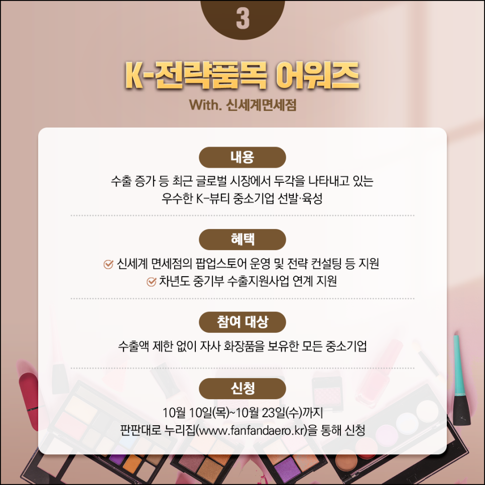 K-전략품목 어워즈 
With. 신세계면세점 

내용
수출 증가 등 최근 글로벌 시장에서 두각을 나타내고 있는
우수한 K-뷰티 중소기업 선발·육성 

혜택
(체크) 신세계 면세점의 팝업스토어 운영 및 전략 컨설팅 등 지원 \
(체크) 차년도 중기부 수출지원사업 연계 지원 

참여 대상
수출액 제한 없이 자사 화장품을 보유한 모든 중소기업

신청
10월 10일(목)~10월23일(수)까지
판판대로 누리집(www.fanfandaero.kr)을 통해 신청