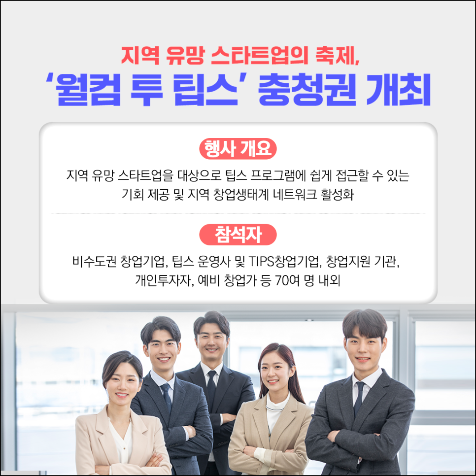 지역 유망 스타트업의 축제,
'웰컴 투 팁스' 충청권 개최

행사개요
지역 유망 스타트업을 대상으로 팁스 프로그램에 쉽게 접근할 수 있는
기회 제공 및 지역 창업생태계 네트워크 활성화

참석자
비수도권 창업기업, 팁스 운영사 및 TIPS창업기업, 창업지원 기관,
개인투자자, 예비 창업가 등 70여 명 내외