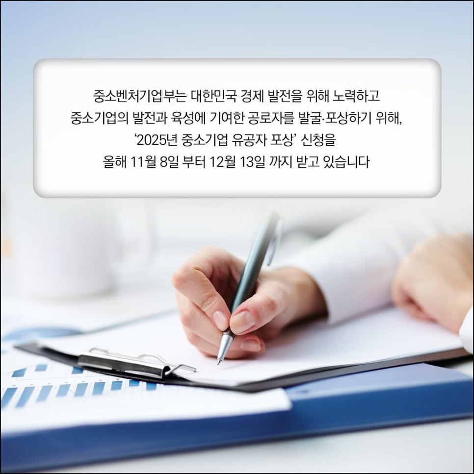 중소벤처기업부는 대한민국 경제 발전을 위해 노력하고
중소기업의 발전과 육성에 기여한 공로자를 발굴 ·포상하기 위해,
'2025년 중소기업 유공자 포상' 신청을 
올해 11월 8일부터 12월 13일까지 받고 있습니다