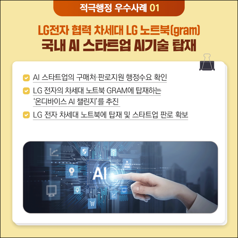 적극행정 우수사례 01

LG전자 협력 차세대 LG노트북(gram)
국내 AI 스타트업 AI기술 탑재

(체크) AI 스타트업의 구매처·판로지원 행정수요 확인
(체크) LG전자의 차세대 노트북 GRAM에 탑재하는 '온디바이스 AI챌린지'를 추진
(체크) LG전자 차세대 노트북에 탑재 및 스타트업 판로확보