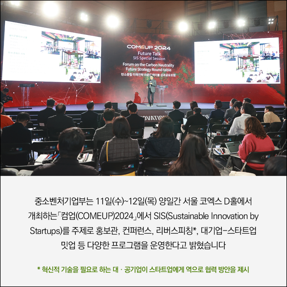 COMEUP 2024
Future Talk
SIS Special Session
Forum on the Carbon Neutrality
Future Strategy Round-table
탄소중립 미래전략 라운드테이블 성과공유포럼

행사사진 이미지

중소벤처기업부는 11일(수)~12일(목) 양일간 서울 코엑스 D홀에서 
개최하는「업(COMEUP)2024」에서 SIS(Sustainable Innovation by Startups)를 
주제로 홍보관, 컨퍼런스, 리버스피칭*, 대기업-스타트업 밋업 등 
다양한 프로그램을 운영한다고 밝혔습니다

*혁신적 기술을 필요로 하는 대.공기업이 스타트업에게 역으로 협력 방안을 제시