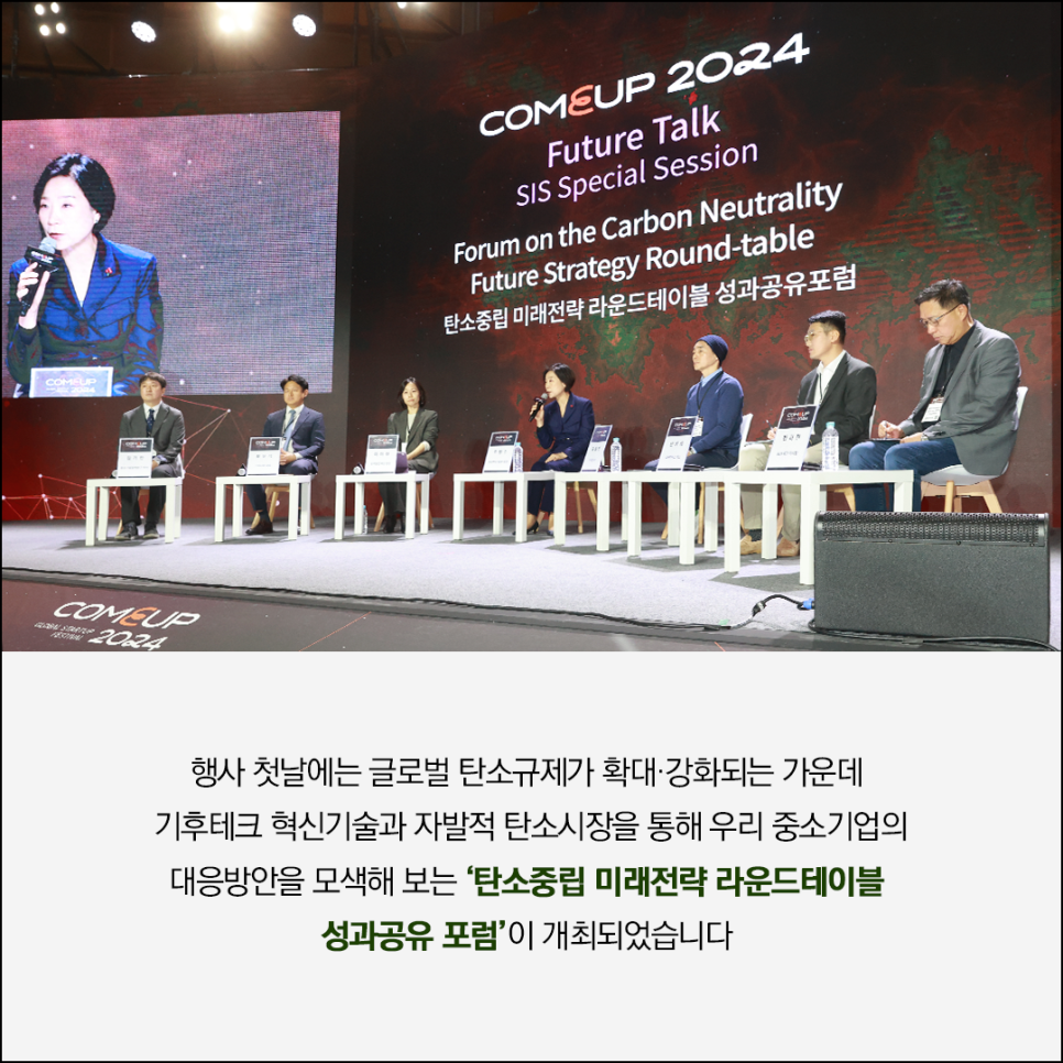 COMEUP 2024
Future Talk
SIS Special Session
Forum on the Carbon Neutrality 
Future Strategy Round-table 
탄소중립 미래전략 라운드테이블 성과공유포럼

행사사진 이미지

행사 첫날에는 글로벌 탄소규제가 확대·강화되는 가운데 
기후테크 혁신기술과 자발적 탄소시장을 통해 우리 중소기업의 
대응방안을 모색해 보는 '탄소중립 미래전략 라운드테이블 
성과공유포럼'이 개최되었습니다