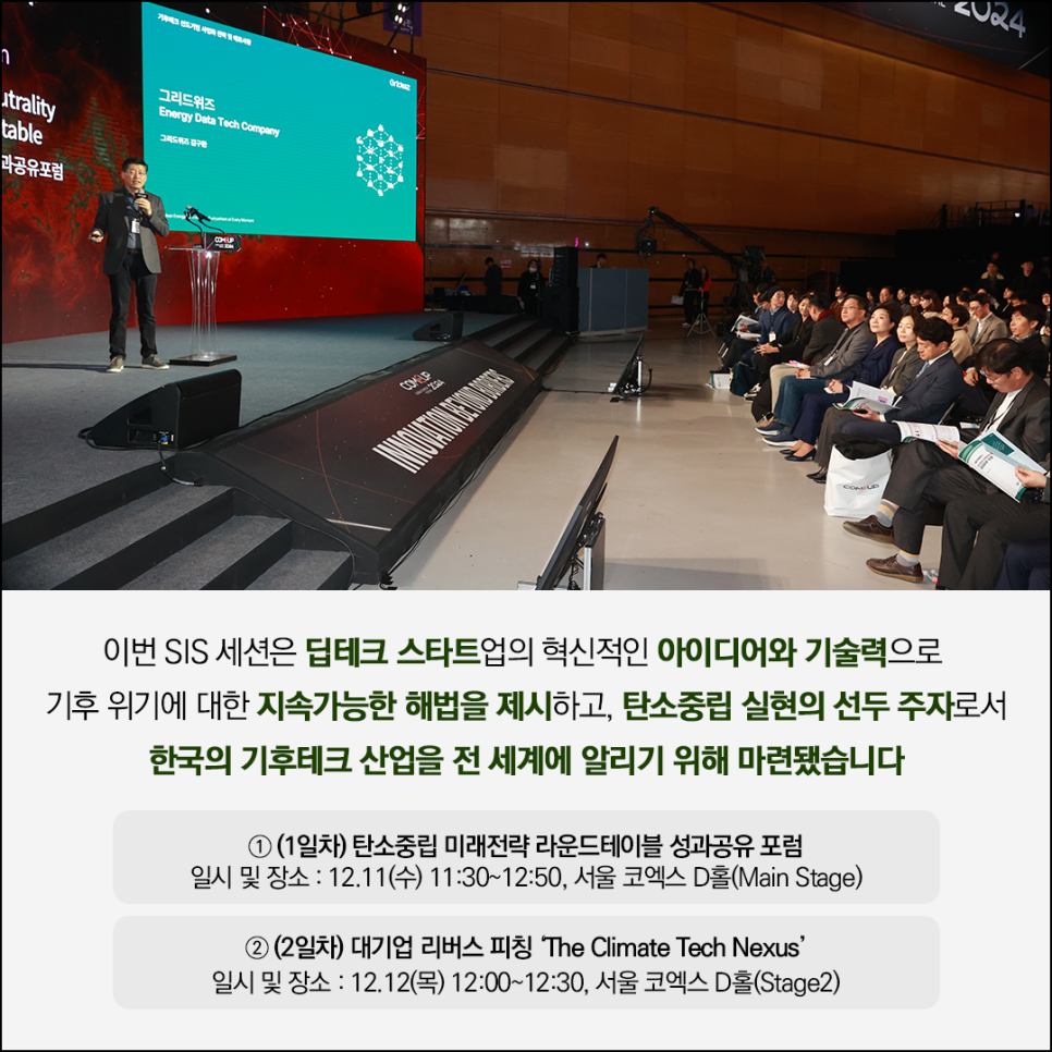 그리드위즈
Energy Data Tech Company
그리드워즈 김구현

행사사진 이미지

이번 SIS 세션은 딥테크 스타트업의 혁신적인 아이디어와 기술력으로 
기후 위기에 대한 지속가능한 해법을 제시하고, 탄소중립 실현의 선두주자로서 
한국의 기후테크 산업을 전 세계에 알리기 위해 마련됐습니다

(1일차) 탄소중립 미래전략 라운드테이블 성과공유포럼 
일시 및 장소 : 12.11(수) 11:30~12:50, 서울 코엑스 D홀(Main Stage)

(2일차) 대기업 리버스 피칭 'The Climate Tech Nexus' 
일시 및 장소 : 12.12(목) 12:00~12:30, 서울 코엑스 D홀(Stage2)