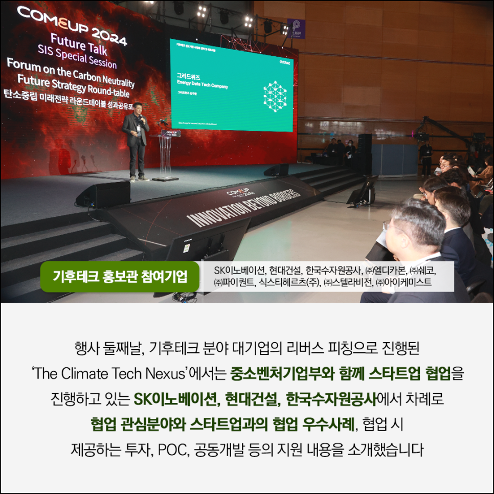 COMEUP 2024 
Future Talk
SIS Special Session
Forum on the Carbon Neutrality Future Strategy Round-table
탄소중립 미래전략 라운드테이블 성과공유포

그리드위즈
Energy Data Tech Company

행사사진 이미지

기후테크 홍보관 참여기업
SK이노베이션, 현대건설, 한국수자원공사, (주)엘디카본, (주)쉐코, 
(주)파이퀀트, 식스티헤르츠(주), (주)스텔라비전, (주)아이케미스트

행사 둘째날, 기후테크 분야 대기업의 리버스 피칭으로 진행된
The Climate Tech Nexus'에서는 중소벤처기업부와 함께 스타트업 협업을
진행하고 있는 SK이노베이션, 현대건설, 한국수자원공사에서 차례로 
협업 관심분야와 스타트업과의 협업 우수사례, 협업 시
제공하는 투자, POC, 공동개발 등의 지원 내용을 소개했습니다