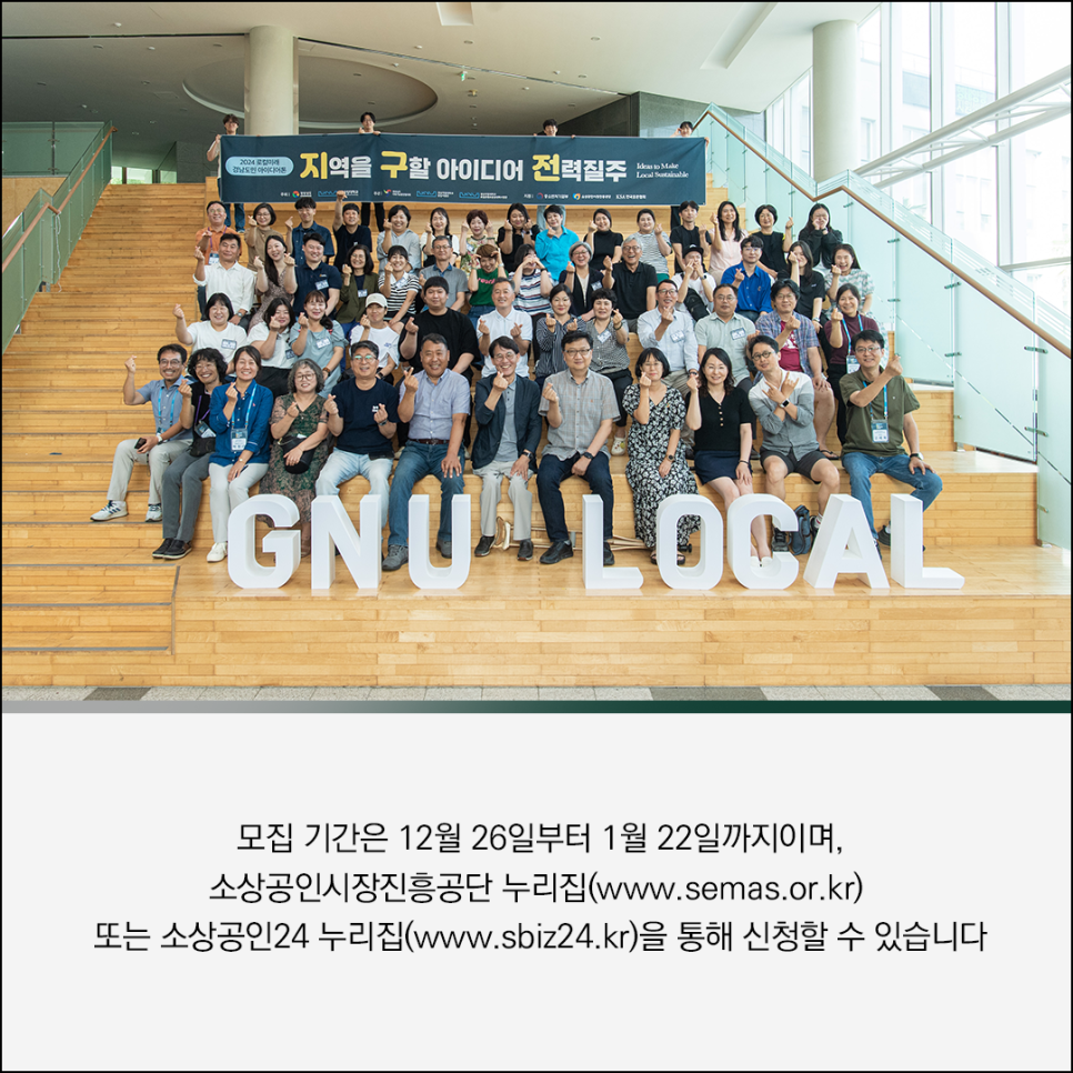 2024 로컬미래
경남도민 아이디어콘

지역을 구할 아이디어 전력질주
Ideas to Make Local Sustainable

GNU LOCAL

단체사진 이미지 컨텐츠

모집 기간은 12월 26일부터 1월 22일까지이며,
소상공인시장진흥공단 누리집(www.semas.or.kr)
또는 소상공인24 누리집(www.sbiz24.kr)을 통해 신청할 수 있습니다