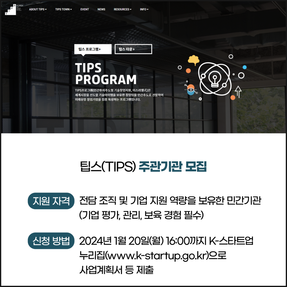 ABOUT TIPS-
TIPS TOWN▾
EVENT
NEWS
RESOURCES▾
INFO-
팁스 프로그램
팁스타운
TIPS
PROGRAM
TIPS프로그램(민간투자주도형 기술창업지원, 이스라엘式)은
세계시장을 선도할 기술아이템을 보유한 창업팀을 민간주도로 선발하여
미래유망 창업기업을 집중 육성하는 프로그램입니다.

팁스(TIPS) 주관기관 모집
지원자격 
전담조직 및 기업지원 역량을 보유한 민간기관 (기업평가, 관리, 보육 경험 필수)
신청 방법
2024년 1월 20일(월) 16:00까지 K-스타트업 누리집(www.k-startup.go.kr)으로
사업계획서 등 제출