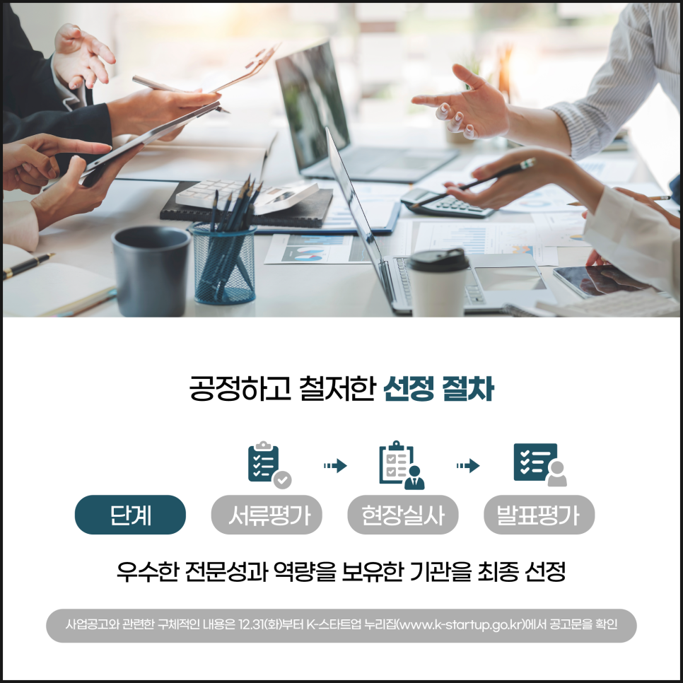 공정하고 철저한 선정 절차
단계
서류평가 현장실사 발표평가
우수한 전문성과 역량을 보유한 기관을 최종 선정
사업공고와 관련한 구체적인 내용은 12.31(화)부터 K-스타트업 누리집(www.k-startup.go.kr)에서 공고문을 확인