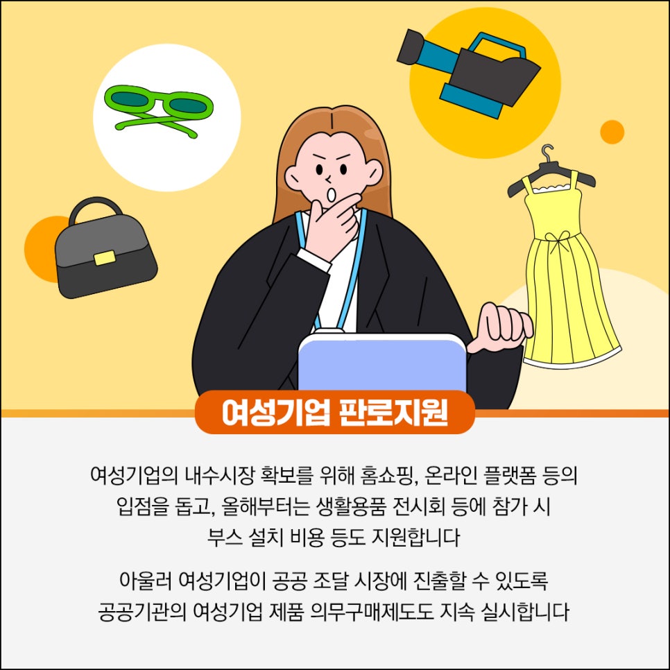 여성기업 판로지원

여성기업의 내수시장 확보를 위해 홈쇼핑, 온라인 플랫폼 등의
입점을 돕고, 올해부터는 생활용품 전시회 등에 참가 시
부스 설치 비용 등도 지원합니다

아울러 여성기업이 공공 조달 시장에 진출할 수 있도록
공공기관의 여성기업 제품 의무구매제도도 지속 실시합니다