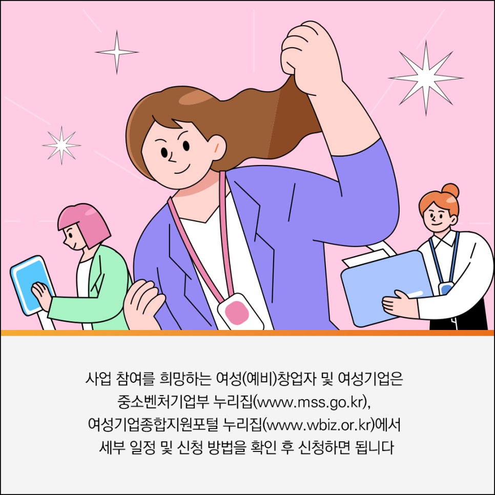 사업 참여를 희망하는 여성(예비)창업자 및 여성기업은
중소벤처기업부 누리집(www.mss.go.kr),
여성기업종합지원포털 누리집(www.wbiz.or.kr)에서
세부 일정 및 신청 방법을 확인 후 신청하면 됩니다
