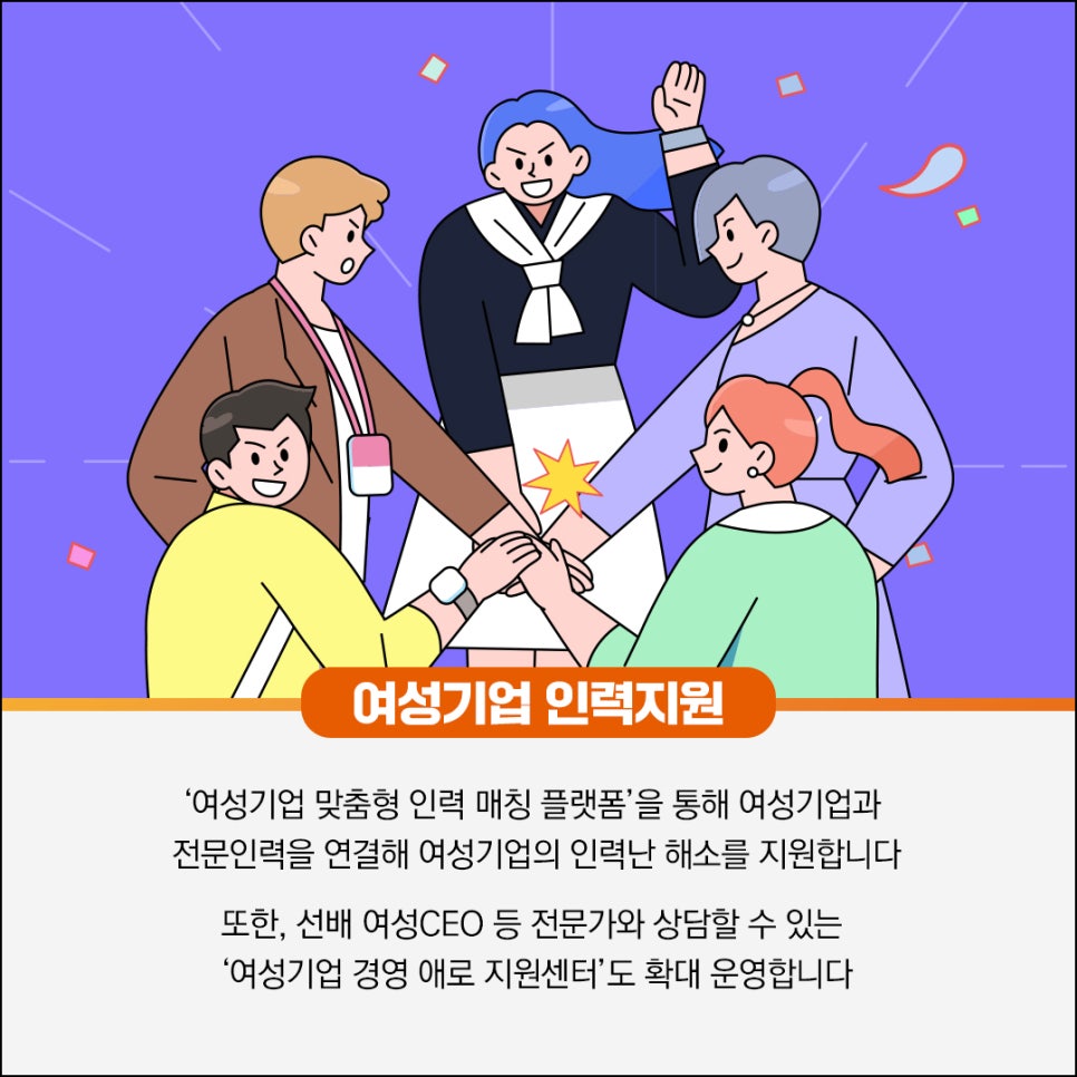 여성기업 인력지원

'여성기업 맞춤형 인력 매칭 플랫폼'을 통해 여성기업과
전문인력을 연결해 여성기업의 인력난 해소를 지원합니다

또한, 선배 여성CEO 등 전문가와 상담할 수 있는
'여성기업 경영 애로 지원센터'도 확대 운영합니다