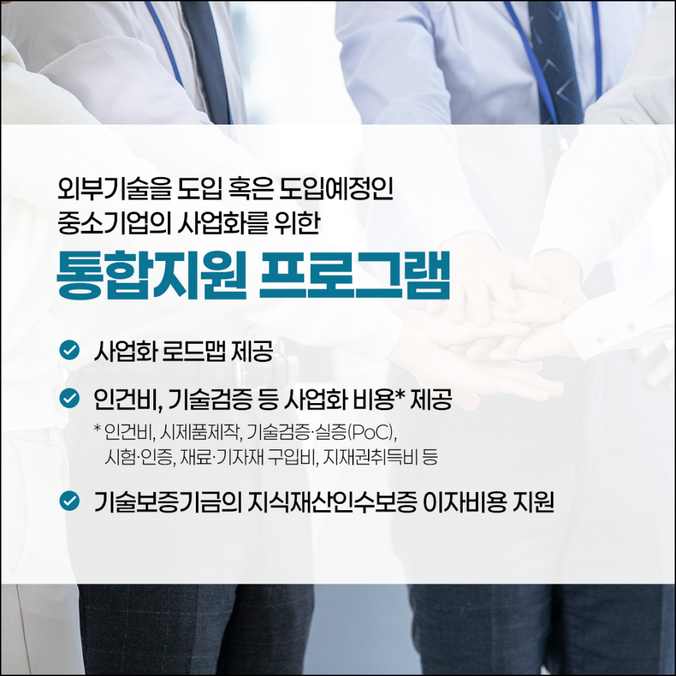 외부기술을 도힙 혹은 도입예정인
중소기업의 사업화를 위한
통합지원 프로그램

(체크) 사업화 로드맵 제공
(체크) 인건비, 기술검증 등 사업화 비용* 제공
* 인건비, 시제품제작, 기술검증·실증(PoC),
시험·인증, 재료·기자재 구입비, 지재권취득비 등
(체크) 기술보증기금의 지식재산인수보증 이자비용 지원