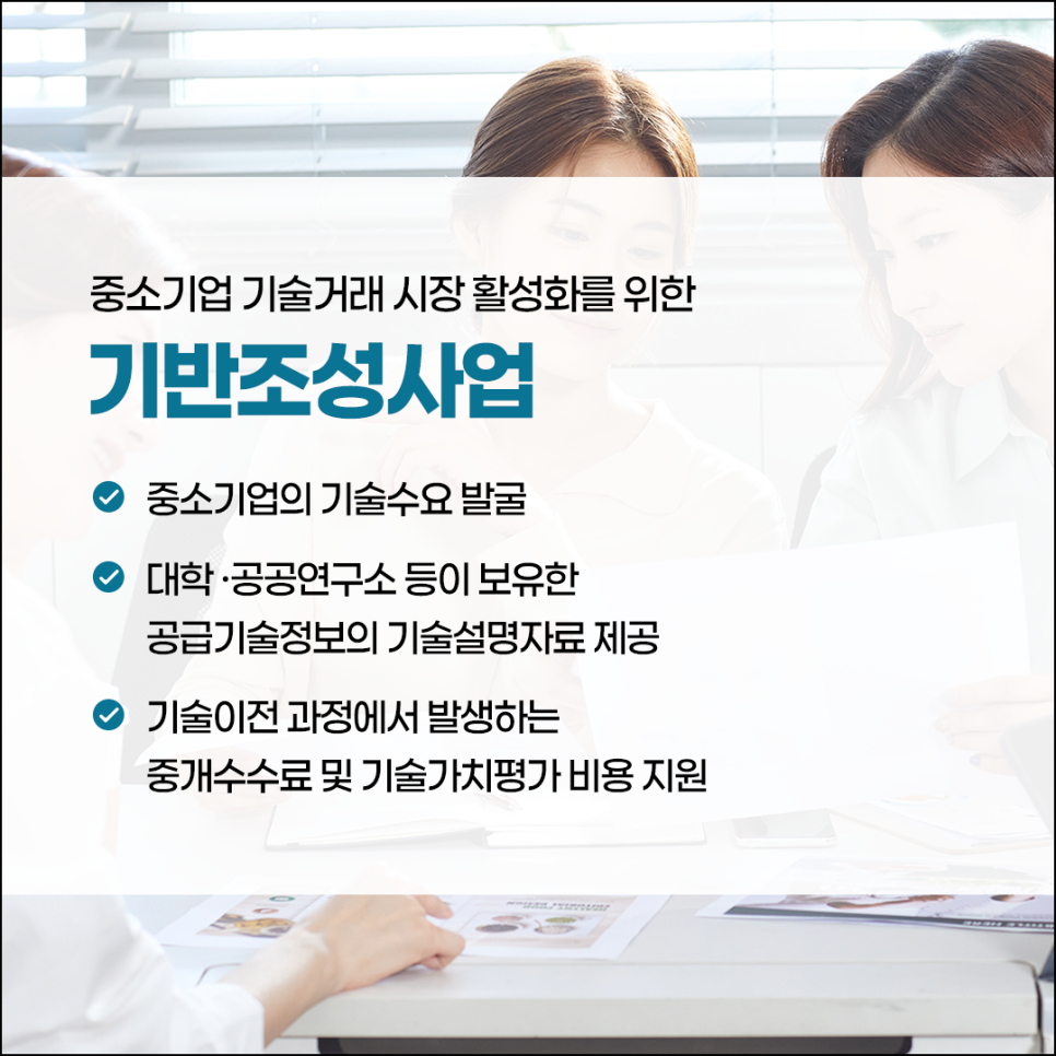 중소기업 기술거래 시장 활성화를 위한
기반조성사업

(체크) 중소기업의 기술수요 발굴
(체크) 대학·공고연구소 등이 보유한
공급기술정보의 기술설명자료 제공
(체크) 기술이전 과정에서 발생하는
중개수수료 및 기술가치평가 비용 지원