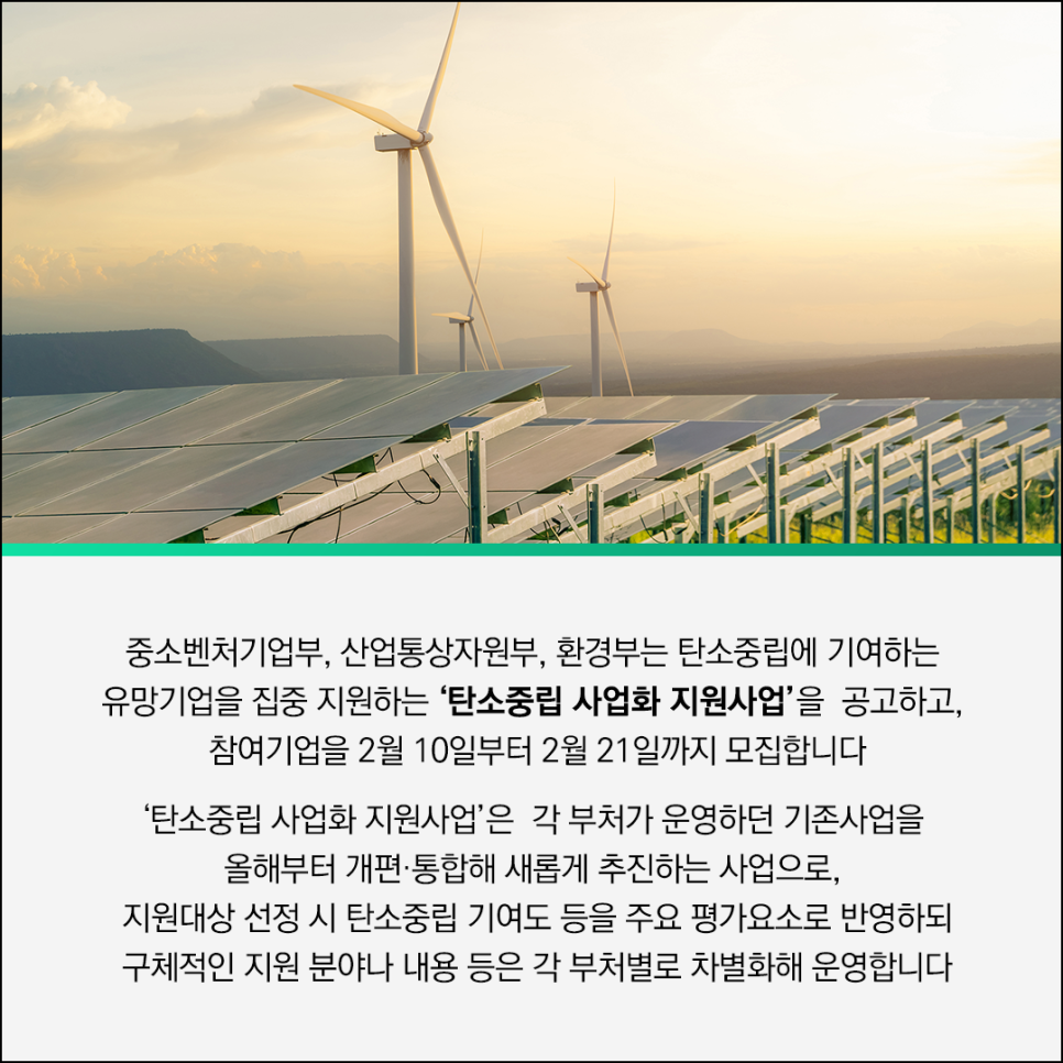 중소벤처기업부, 산업통상자원부, 환경부는 탄소중립에 기여하는
유망기업을 집중 지원하는 '탄소중립 사업화 지원사업'을 공고하고,
참여기업을 2월 10일부터 2월 21일까지 모집합니다

'탄소중립 사업화 지원사업'은 각 부처가 운영하던 기존사업을
올해부터 개편·통합해 새롭게 추진하는 사업으로,
지원대산 선정 시 탄소중립 기여도 등을 주요 평가요소로 반영하되
구체적인 지원 분야나 내용 등은 각 부터별로 차별화해 운영합니다