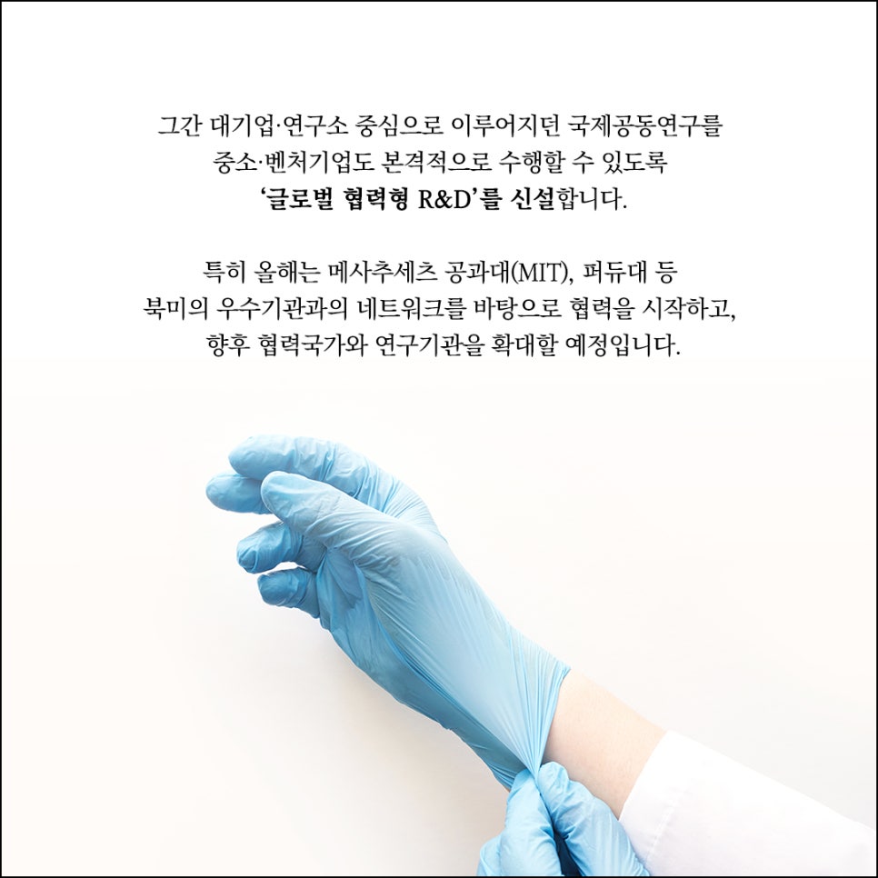 그간 대기업·연구소 중심으로 이루어지던 국제공동연구를
중소·벤처기업에도 본격적으로 수행할 수 있도록
'글로벌 협력형 R&D'를 신설합니다.

특히 올해는 메사추세츠 공과대(MIT), 퍼듀대 등
북미의 우수기관과의 네트워크를 바탕으로 협력을 시작하고,
향후 협력국가와 연구기관을 확대할 예정입니다.