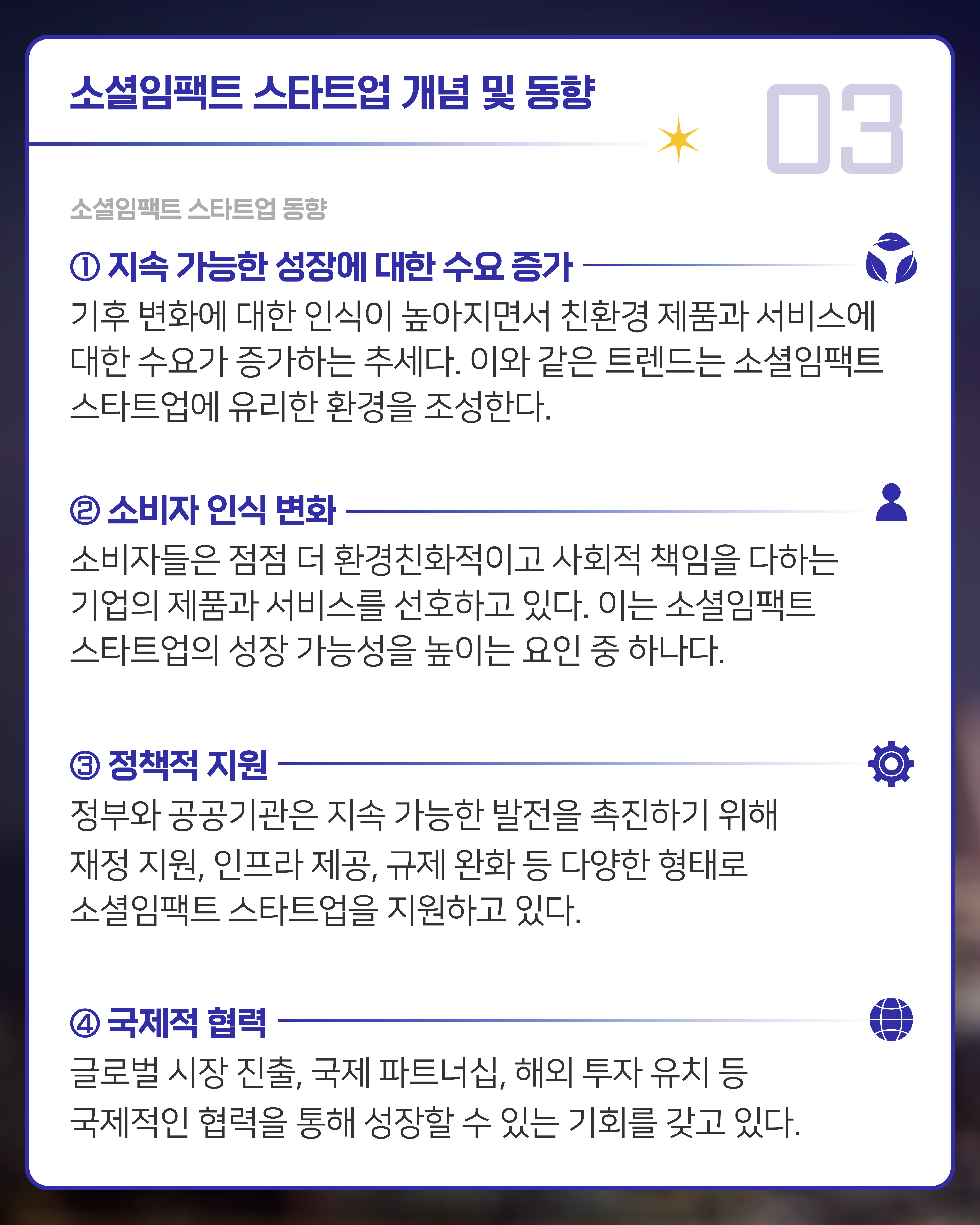 [소셜임팩트 스타트업 동향]
1. 지속 가능한 성장에 대한 수요 증가: 기후 변화에 대한 인식이 높아지면서 친환경 제품과 서비스에 대한 수요가 증가하는 추세다. 이와 같은 트렌드는 소셜임팩트 스타트업에 유리한 환경을 조성한다.
2. 소비자 인식 변화: 소비자들은 점점 더 환경친화적이고 사회적 책임을 다하는 기업의 제품과 서비스를 선호하고 있다. 이는 소셜임팩트 스타트업의 성장 가능성을 높이는 요인 중 하나다.
3. 정책적 지원: 정부와 공공기관은 지속 가능한 발전을 촉진하기 위해 재정 지원, 인프라 제공, 규제 완화 등 다양한 형태로 소셜임팩트 스타트업을 지원하고 있다.
4. 국제적 협력: 글로벌 시장 진출, 국제 파트너십, 해외 투자 유치 등 국제적인 협력을 통해 성장할 수 있는 기회를 갖고 있다.