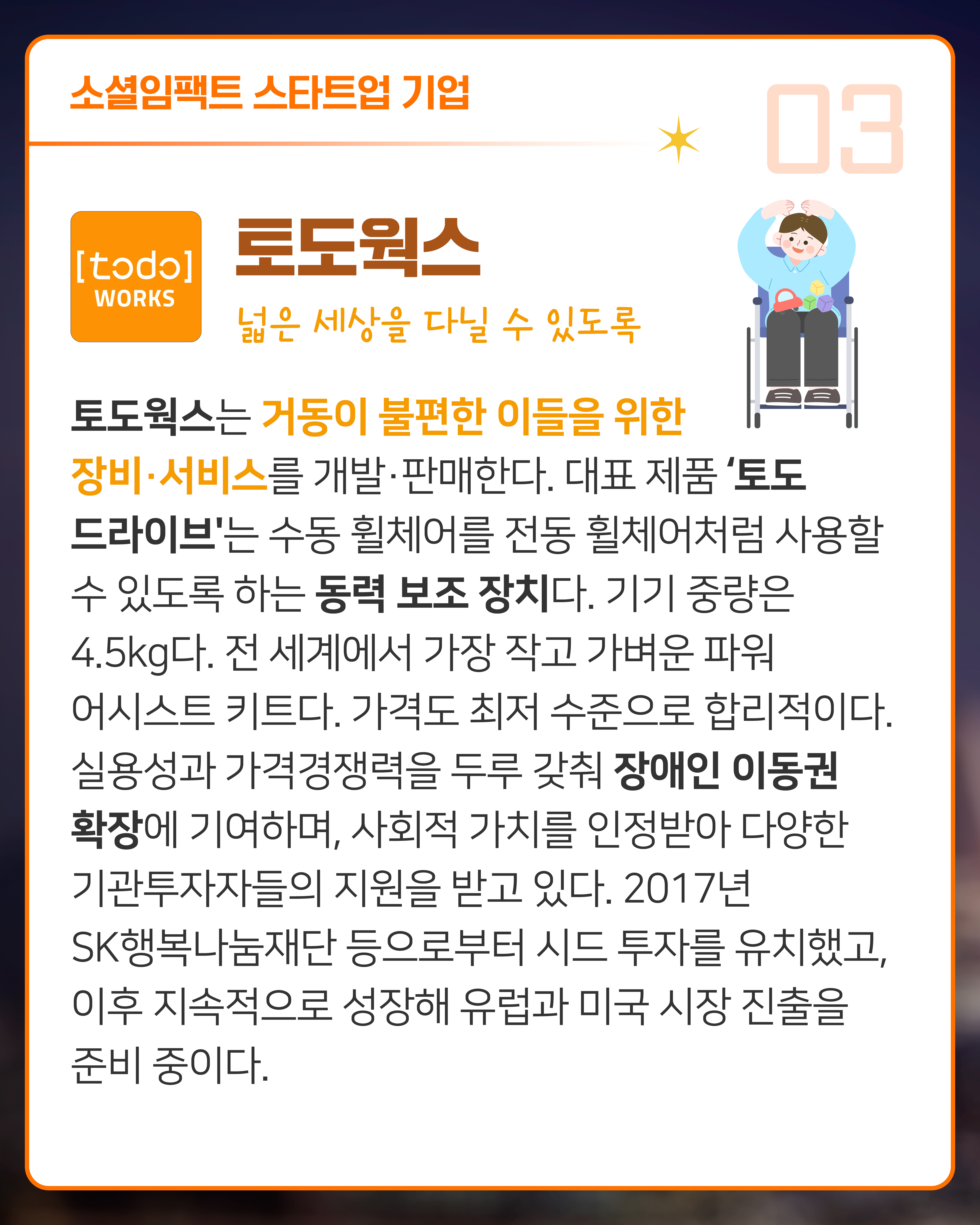 <토도웍스 넓은 세상을 다닐 수 있도록> 
토도웍스는 거동이 불편한 이들을 위한 장비·서비스를 개발·판매한다. 대표 제품 '토도 드라이브'는 수동 휠체어를 전동 휠체어처럼 사용할 수 있도록 하는 동력 보조 장치다. 기기 중량은 4.5kg다. 전 세계에서 가장 작고 가벼운 파워 어시스트 키트다. 가격도 최저 수준으로 합리적이다. 실용성과 가격경쟁력을 두루 갖춰 장애인 이동권 확장에 기여하며, 사회적 가치를 인정받아 다양한 기관투자자들의 지원을 받고 있다. 2017년 SK행복나눔재단 등으로부터 시드 투자를 유치했고, 이후 지속적으로 성장해 유럽과 미국 시장 진출을 준비 중이다. 