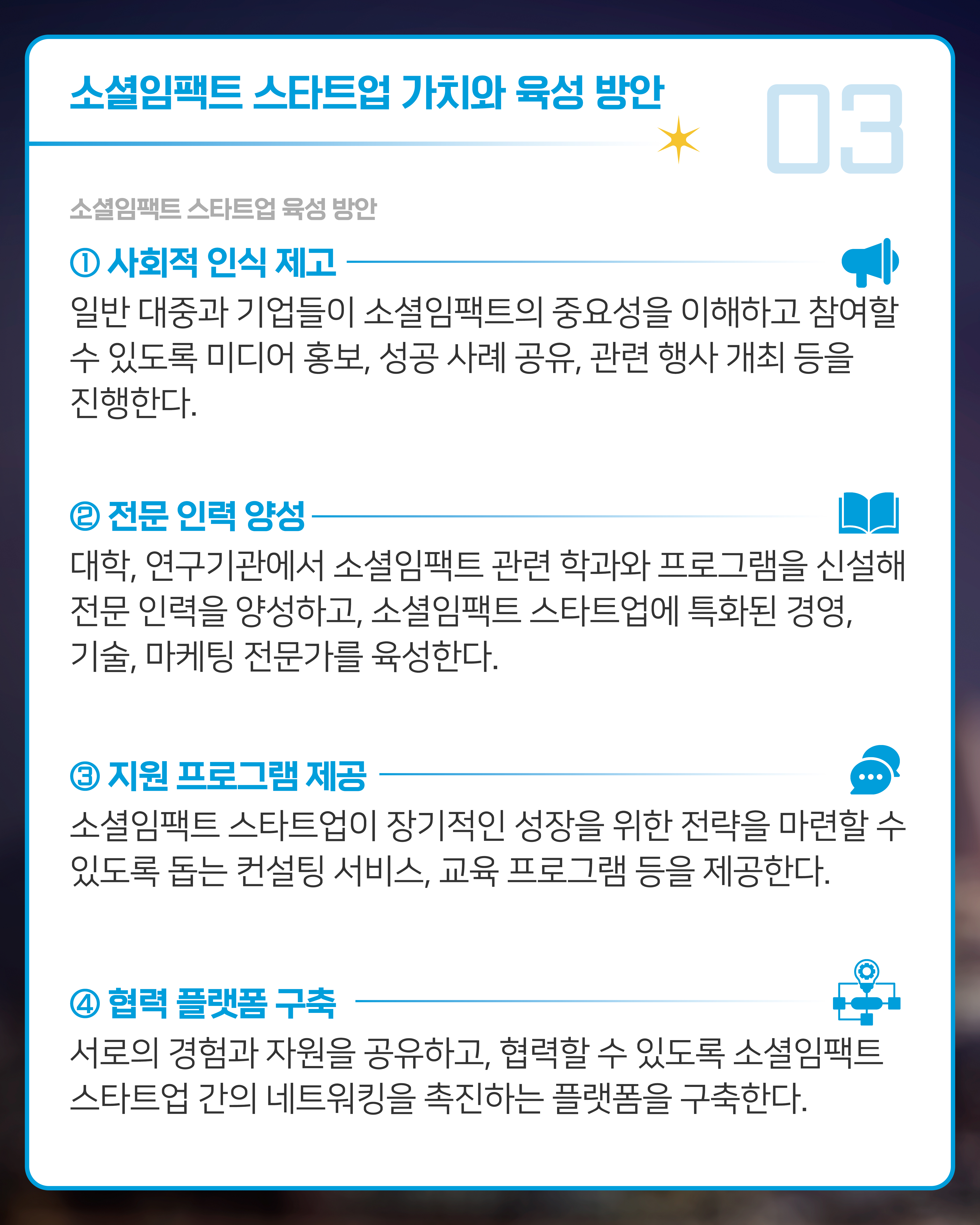 [소셜임팩트 스타트업 육성 방안]
1. 사회적 인식 제고: 
일반 대중과 기업들이 소셜임팩트의 중요성을 이해하고 참여할 수 있도록 미디어 홍보, 성공 사례 공유, 관련 행사 개최 등을 진행한다.
2. 전문 인력 양성: 
대학, 연구기관에서 소셜임팩트 관련 학과와 프로그램을 신설해 전문 인력을 양성하고, 소셜임팩트 스타트업에 특화된 경영, 기술, 마케팅 전문가를 육성한다.
3. 지원 프로그램 제공: 
소셜임팩트 스타트업이 장기적인 성장을 위한 전략을 마련할 수 있도록 돕는 컨설팅 서비스, 교육 프로그램 등을 제공한다.
4. 협력 플랫폼 구축: 
서로의 경험과 자원을 공유하고, 협력할 수 있도록 소셜임팩트 스타트업 간의 네트워킹을 촉진하는 플랫폼을 구축한다.