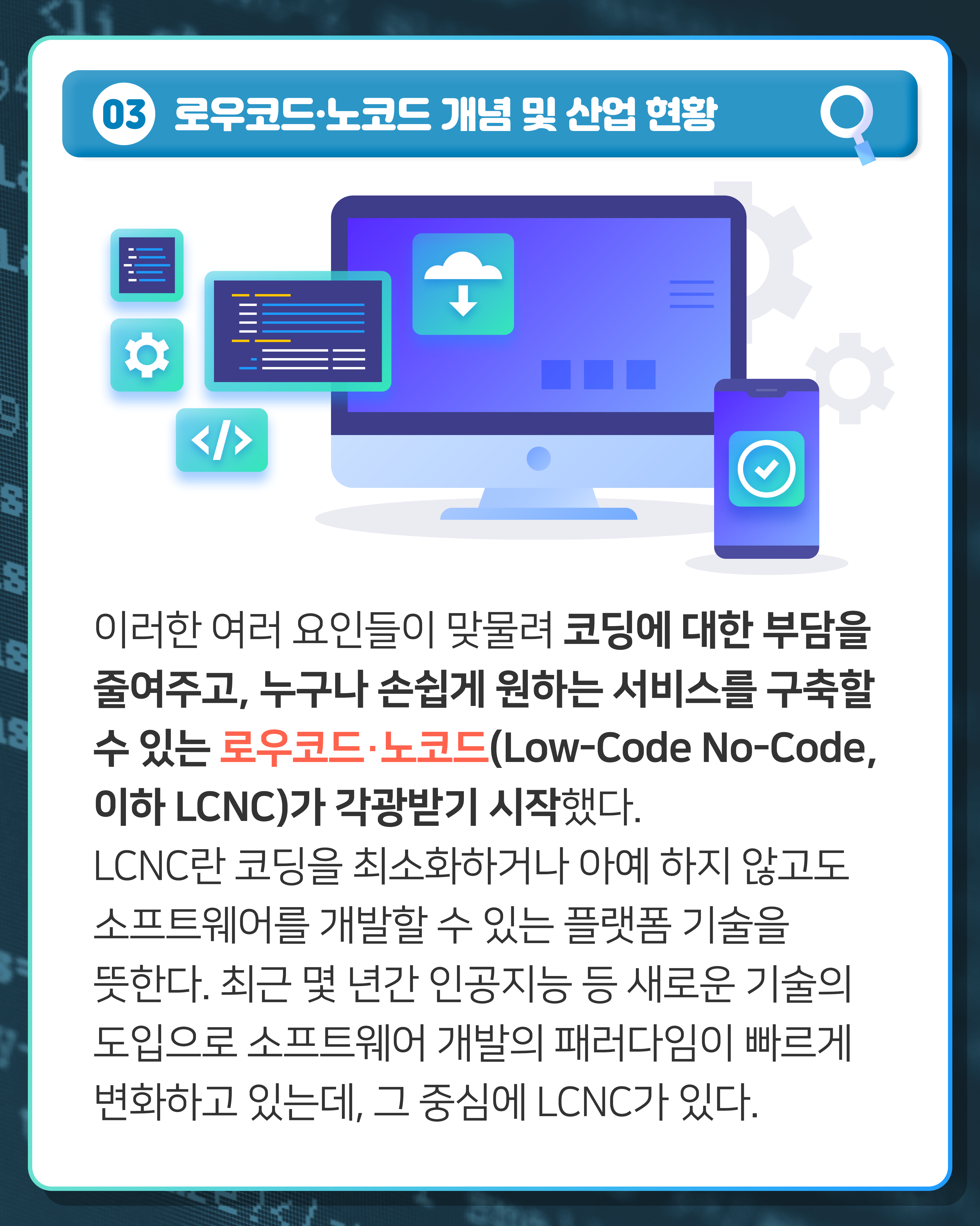 03 로우코드·노코드 개념 및 산업 현황
이러한 여러 요인들이 맞물려 코딩에 대한 부담을 줄여주고, 누구나 손쉽게 원하는 서비스를 구축할 수 있는 로우코드·노코드(Low-Code No-Code, 이하 LCNC)가 각광받기 시작했다. LCNC란 코딩을 최소화하거나 아예 하지 않고도 소프트웨어를 개발할 수 있는 플랫폼 기술을 뜻한다. 최근 몇 년간 인공지능 등 새로운 기술의 도입으로 소프트웨어 개발의 패러다임이 빠르게 변화하고 있는데, 그 중심에 LCNC가 있다. 
