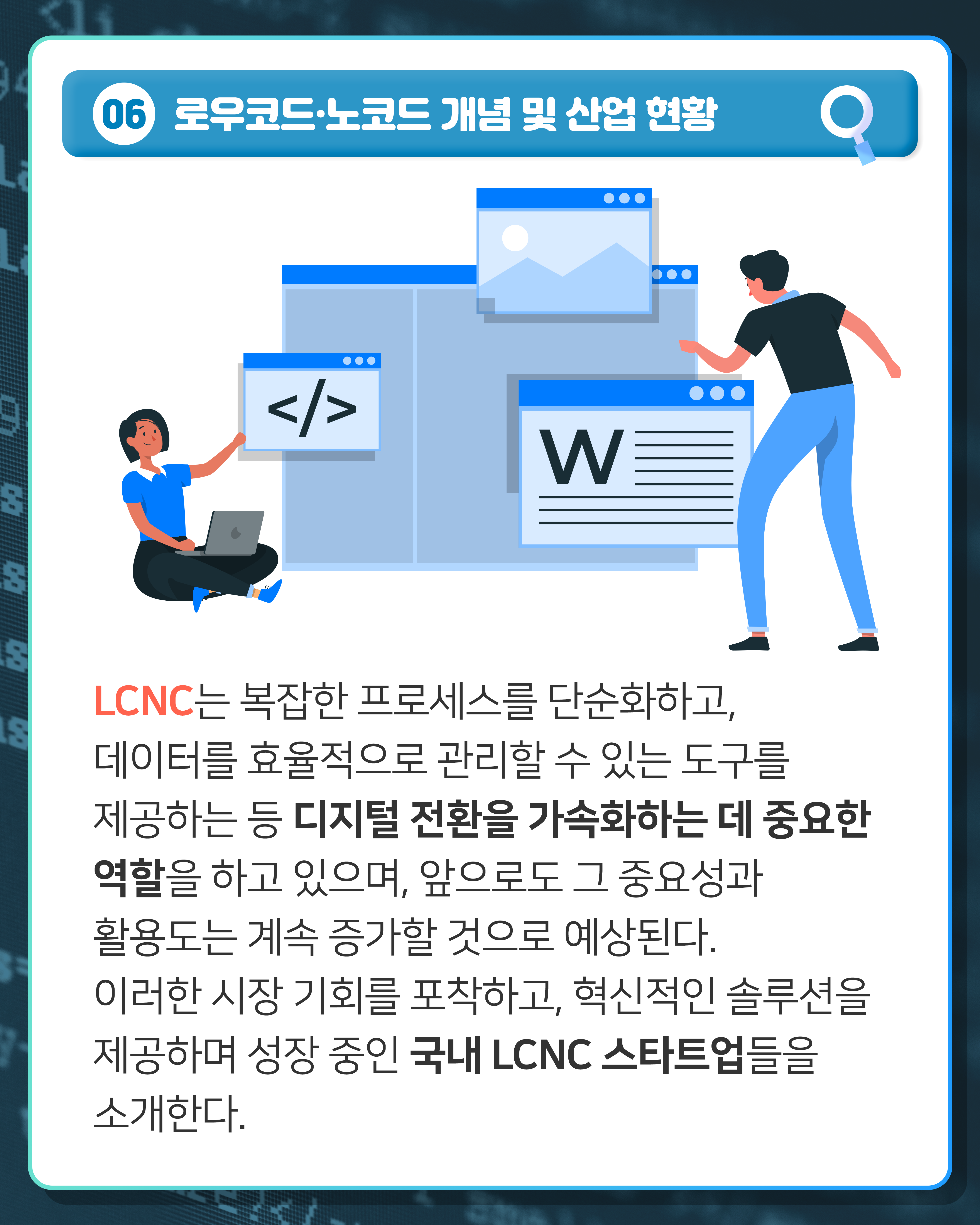 06 로우코드·노코드 개념 및 산업 현황
LCNC는 복잡한 프로세스를 단순화하고, 데이터를 효율적으로 관리할 수 있는 도구를 제공하는 등 디지털 전환을 가속화하는 데 중요한 역할을 하고 있으며, 앞으로도 그 중요성과 활용도는 계속 증가할 것으로 예상된다. 이러한 시장 기회를 포착하고, 혁신적인 솔루션을 제공하며 성장 중인 국내 LCNC 스타트업들을 소개한다.
