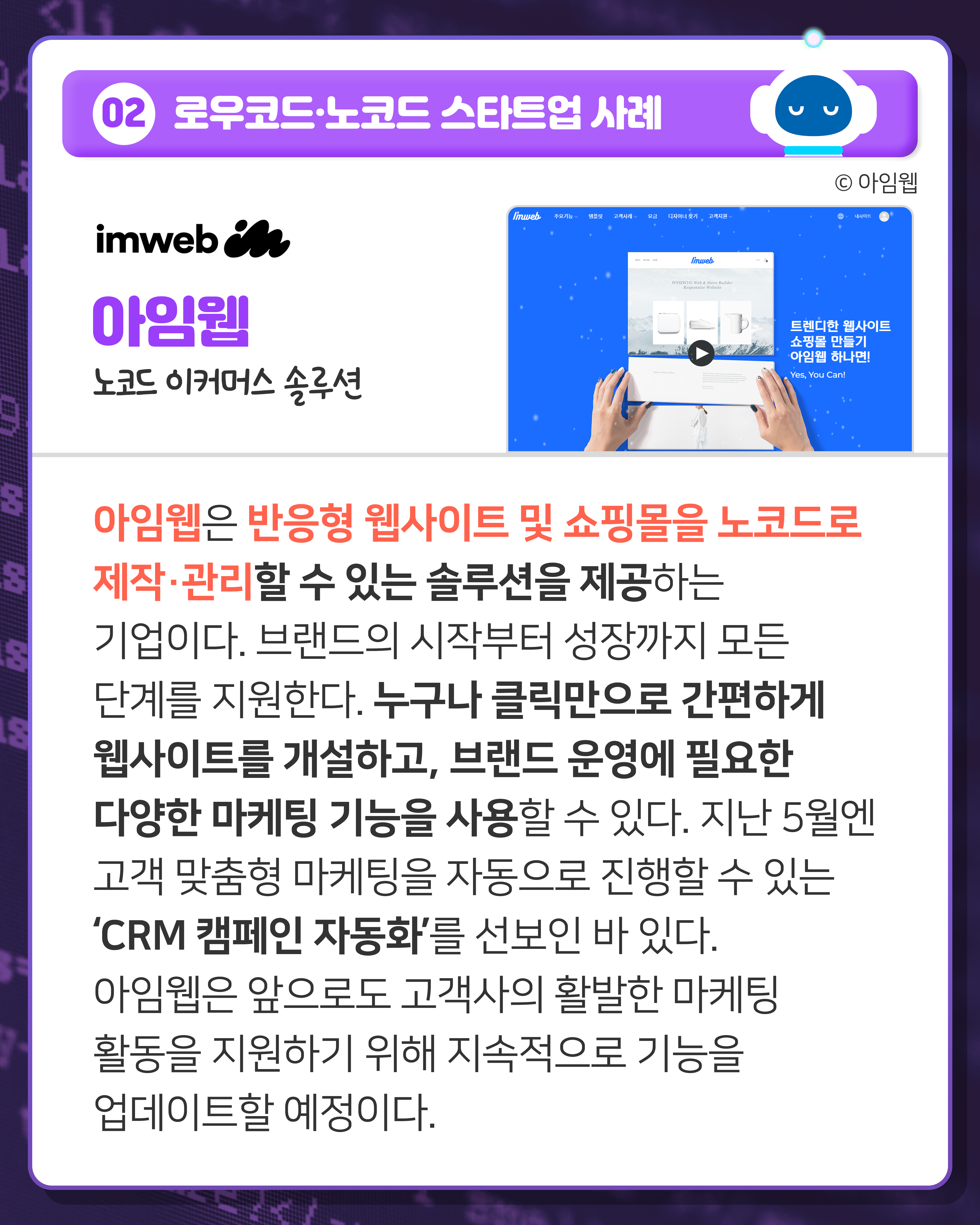 02 로우코드·노코드 스타트업 사례
아임웹 노코드 이커머스 솔루션
아임웹은 반응형 웹사이트 및 쇼핑몰을 노코드로 제작·관리할 수 있는 솔루션을 제공하는 기업이다. 브랜드의 시작부터 성장까지 모든 단계를 지원한다. 누구나 클릭만으로 간편하게 웹사이트를 개설하고, 브랜드 운영에 필요한 다양한 마케팅 기능을 사용할 수 있다. 지난 5월엔 고객 맞춤형 마케팅을 자동으로 진행할 수 있는 ‘CRM 캠페인 자동화’를 선보인 바 있다. 아임웹은 앞으로도 고객사의 활발한 마케팅 활동을 지원하기 위해 지속적으로 기능을 업데이트할 예정이다.

