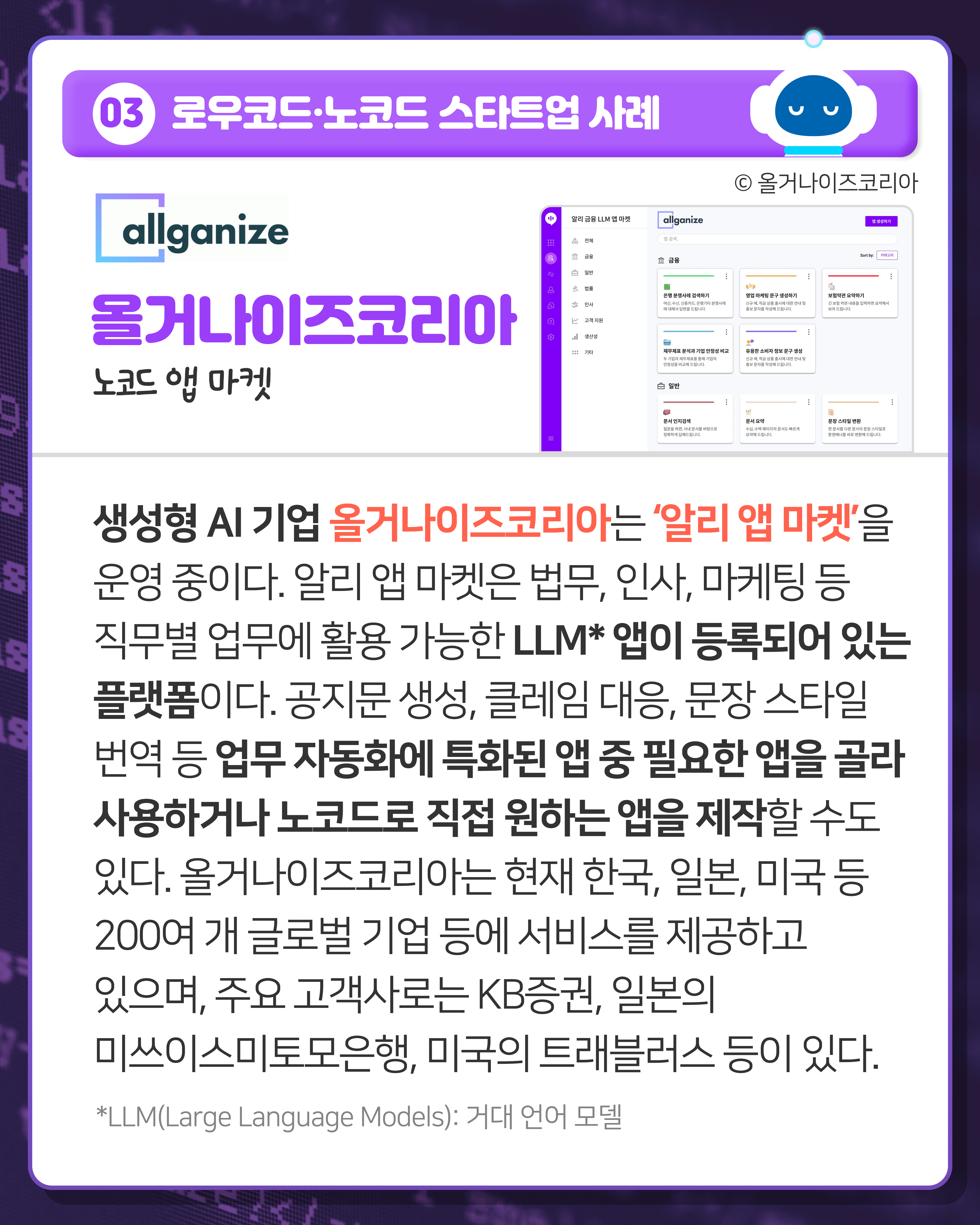 03 로우코드·노코드 스타트업 사례
올거나이즈코리아 노코드 앱 마켓
생성형 AI 기업 올거나이즈코리아는 ‘알리 앱 마켓’을 운영 중이다. 알리 앱 마켓은 법무, 인사, 마케팅 등 직무별 업무에 활용 가능한 LLM* 앱이 등록되어 있는 플랫폼이다. 공지문 생성, 클레임 대응, 문장 스타일 번역 등 업무 자동화에 특화된 앱 중 필요한 앱을 골라 사용하거나 노코드로 직접 원하는 앱을 제작할 수도 있다. 올거나이즈코리아는 현재 한국, 일본, 미국 등 200여 개 글로벌 기업 등에 서비스를 제공하고 있으며, 주요 고객사로는 KB증권, 일본의 미쓰이스미토모은행, 미국의 트래블러스 등이 있다. 
*LLM(Large Language Models): 거대 언어 모델

