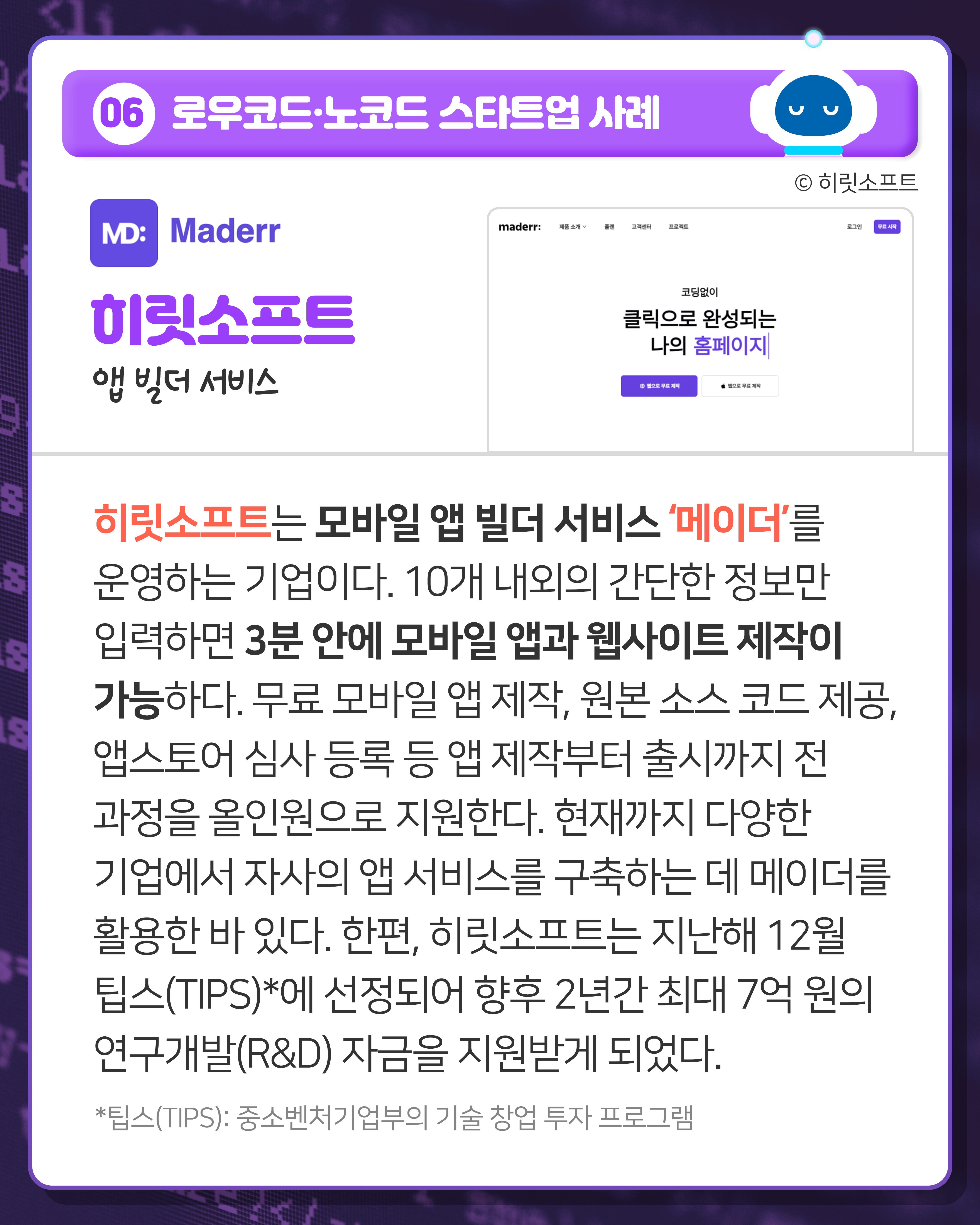 06 로우코드·노코드 스타트업 사례
히릿소프트 앱 빌더 서비스
히릿소프트는 모바일 앱 빌더 서비스 ‘메이더’를 운영하는 기업이다. 10개 내외의 간단한 정보만 입력하면 3분 안에 모바일 앱과 웹사이트 제작이 가능하다. 무료 모바일 앱 제작, 원본 소스 코드 제공, 앱스토어 심사 등록 등 앱 제작부터 출시까지 전 과정을 올인원으로 지원한다. 현재까지 다양한 기업에서 자사의 앱 서비스를 구축하는 데 메이더를 활용한 바 있다. 한편, 히릿소프트는 지난해 12월 팁스(TIPS)*에 선정되어 향후 2년간 최대 7억 원의 연구개발(R&D) 자금을 지원받게 되었다.
*팁스(TIPS): 중소벤처기업부의 기술 창업 투자 프로그램
