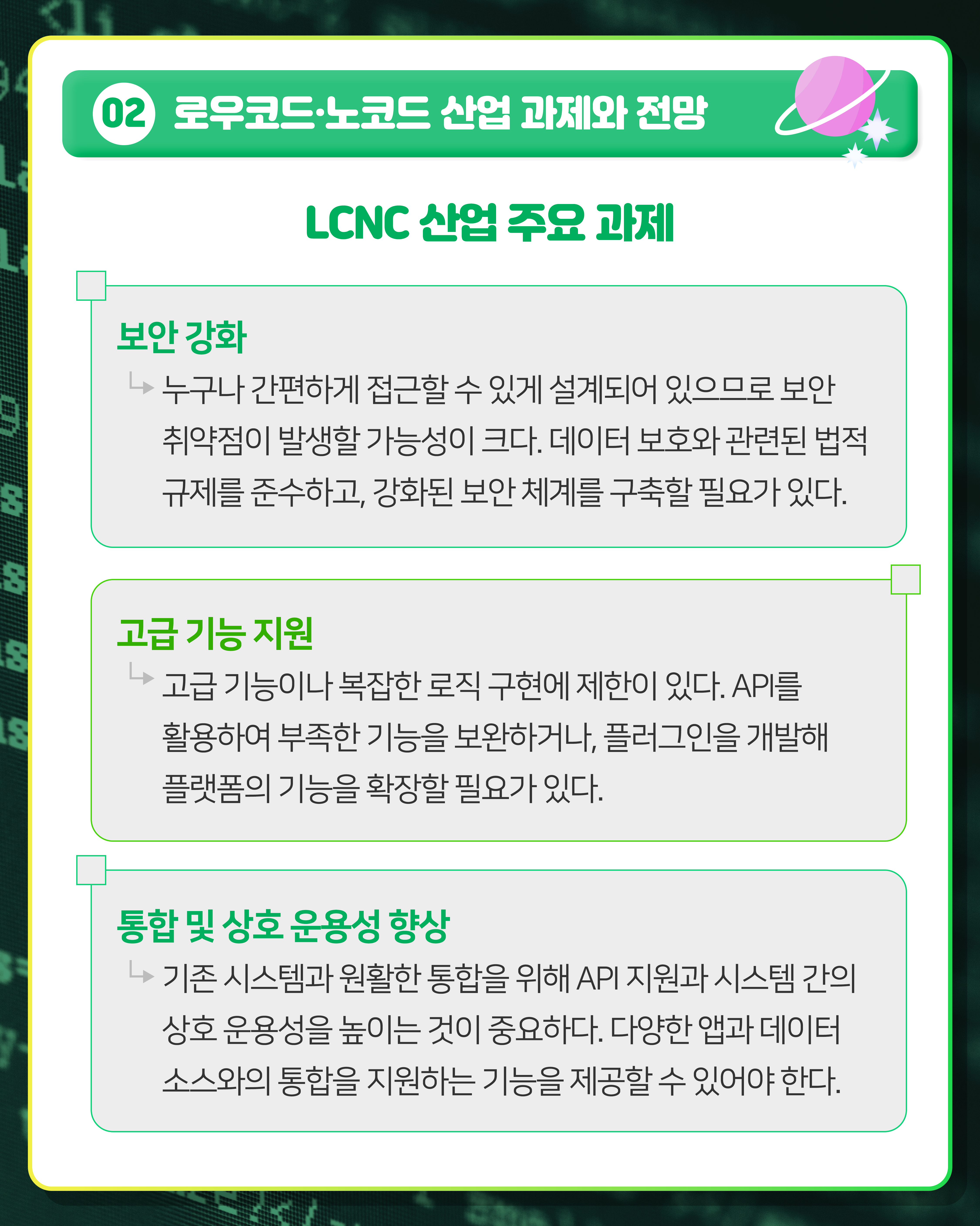 02 로우코드·노코드 산업 과제와 전망
LCNC 산업 주요 과제
보안 강화 : 누구나 간편하게 접근할 수 있게 설계되어 있으므로 보안 취약점이 발생할 가능성이 크다. 데이터 보호와 관련된 법적 규제를 준수하고, 강화된 보안 체계를 구축할 필요가 있다.
고급 기능 지원 : 고급 기능이나 복잡한 로직 구현에 제한이 있다. API를 활용하여 부족한 기능을 보완하거나, 플러그인을 개발해 플랫폼의 기능을 확장할 필요가 있다.
통합 및 상호 운용성 향상 : 기존 시스템과 원활한 통합을 위해 API 지원과 시스템 간의 상호 운용성을 높이는 것이 중요하다. 다양한 앱과 데이터 소스와의 통합을 지원하는 기능을 제공할 수 있어야 한다.
