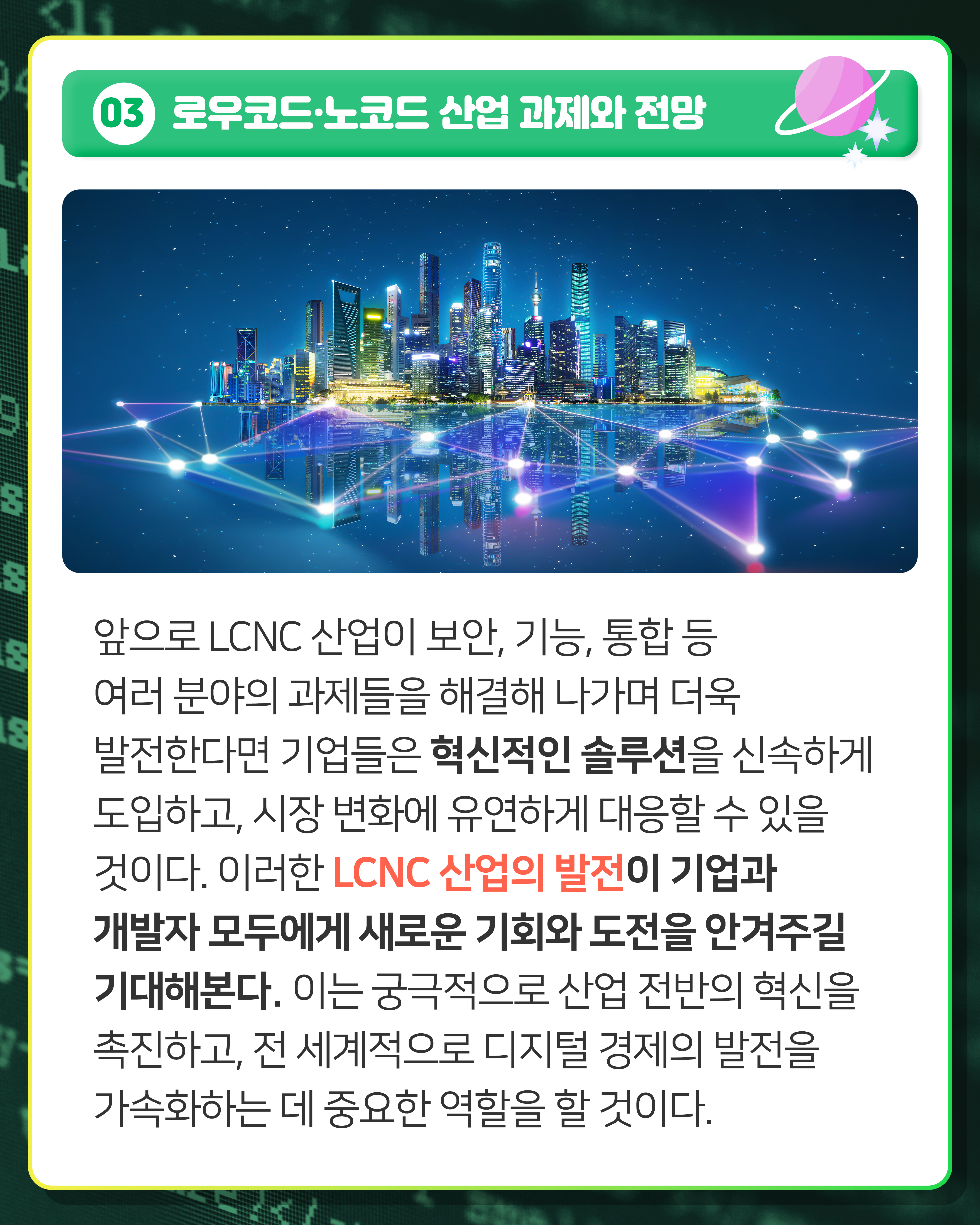 03 로우코드·노코드 산업 과제와 전망
앞으로 LCNC 산업이 보안, 기능, 통합 등 여러 분야의 과제들을 해결해 나가며 더욱 발전한다면 기업들은 혁신적인 솔루션을 신속하게 도입하고, 시장 변화에 유연하게 대응할 수 있을 것이다. 이러한 LCNC 산업의 발전이 기업과 개발자 모두에게 새로운 기회와 도전을 안겨주길 기대해본다. 이는 궁극적으로 산업 전반의 혁신을 촉진하고, 전 세계적으로 디지털 경제의 발전을 가속화하는 데 중요한 역할을 할 것이다.