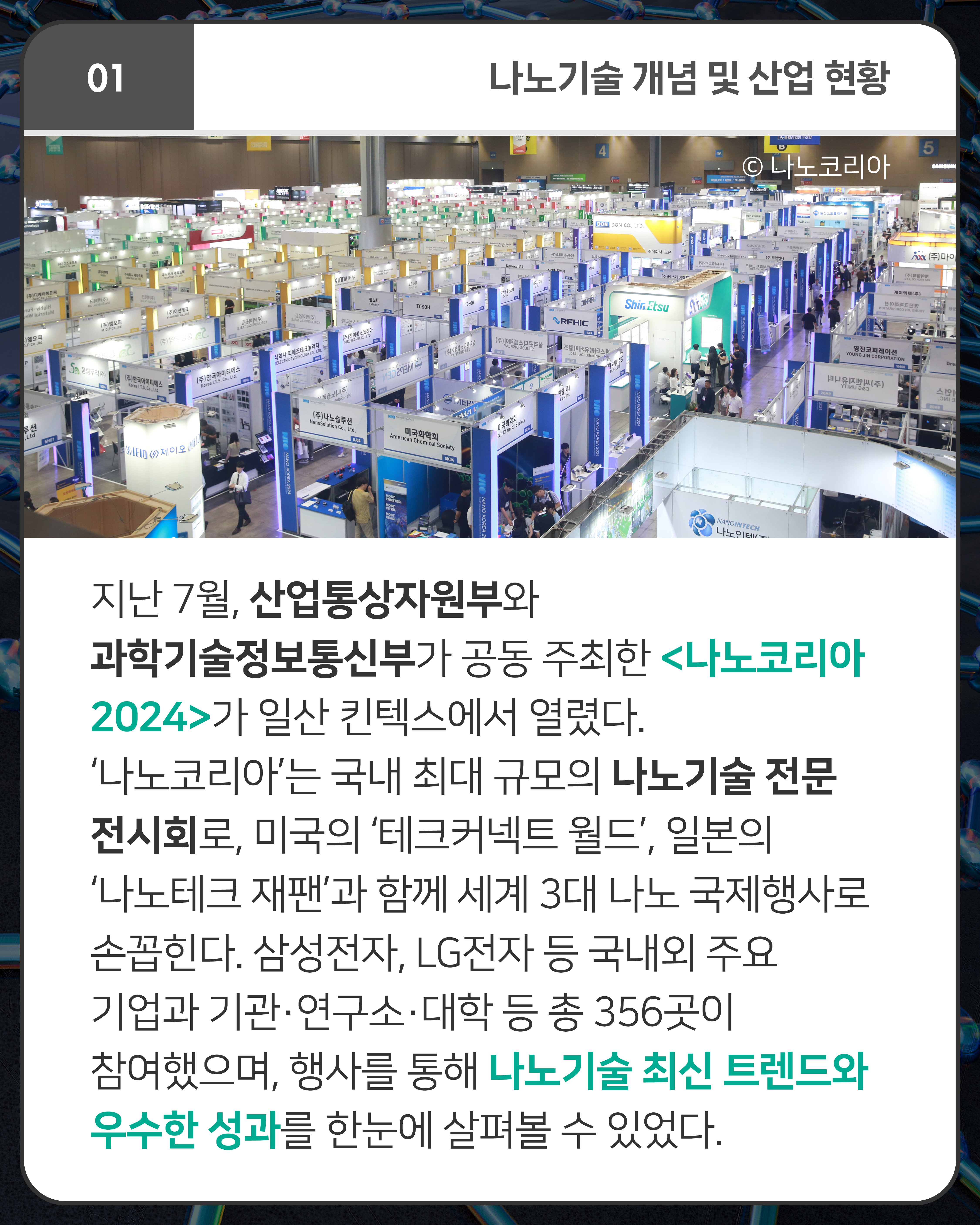 지난 7월, 산업통상자원부와 과학기술정보통신부가 공동 주최한 <나노코리아 2024>가 일산 킨텍스에서 열렸다. ‘나노코리아’는 국내 최대 규모의 나노기술 전문 전시회로, 미국의 ‘테크커넥트 월드’, 일본의 ‘나노테크 재팬’과 함께 세계 3대 나노 국제행사로 손꼽힌다. 삼성전자, LG전자 등 국내외 주요 기업과 기관·연구소·대학 등 총 356곳이 참여했으며, 행사를 통해 나노기술 최신 트렌드와 우수한 성과를 한눈에 살펴볼 수 있었다.
