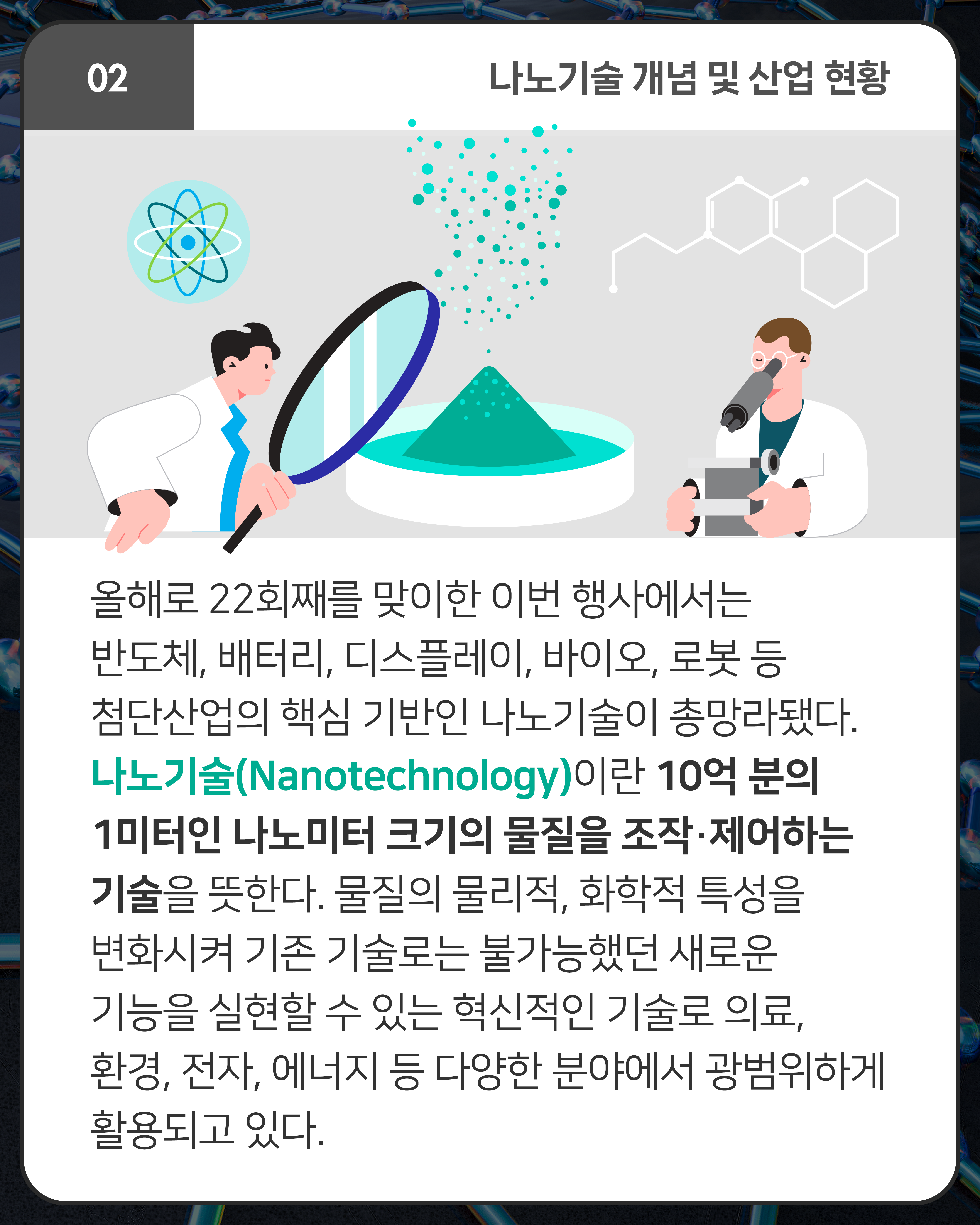 올해로 22회째를 맞이한 이번 행사에서는 반도체, 배터리, 디스플레이, 바이오, 로봇 등 첨단산업의 핵심 기반인 나노기술이 총망라됐다. 나노기술(Nanotechnology)이란 10억 분의 1미터인 나노미터 크기의 물질을 조작·제어하는 기술을 뜻한다. 물질의 물리적, 화학적 특성을 변화시켜 기존 기술로는 불가능했던 새로운 기능을 실현할 수 있는 혁신적인 기술로 의료, 환경, 전자, 에너지 등 다양한 분야에서 광범위하게 활용되고 있다. 
