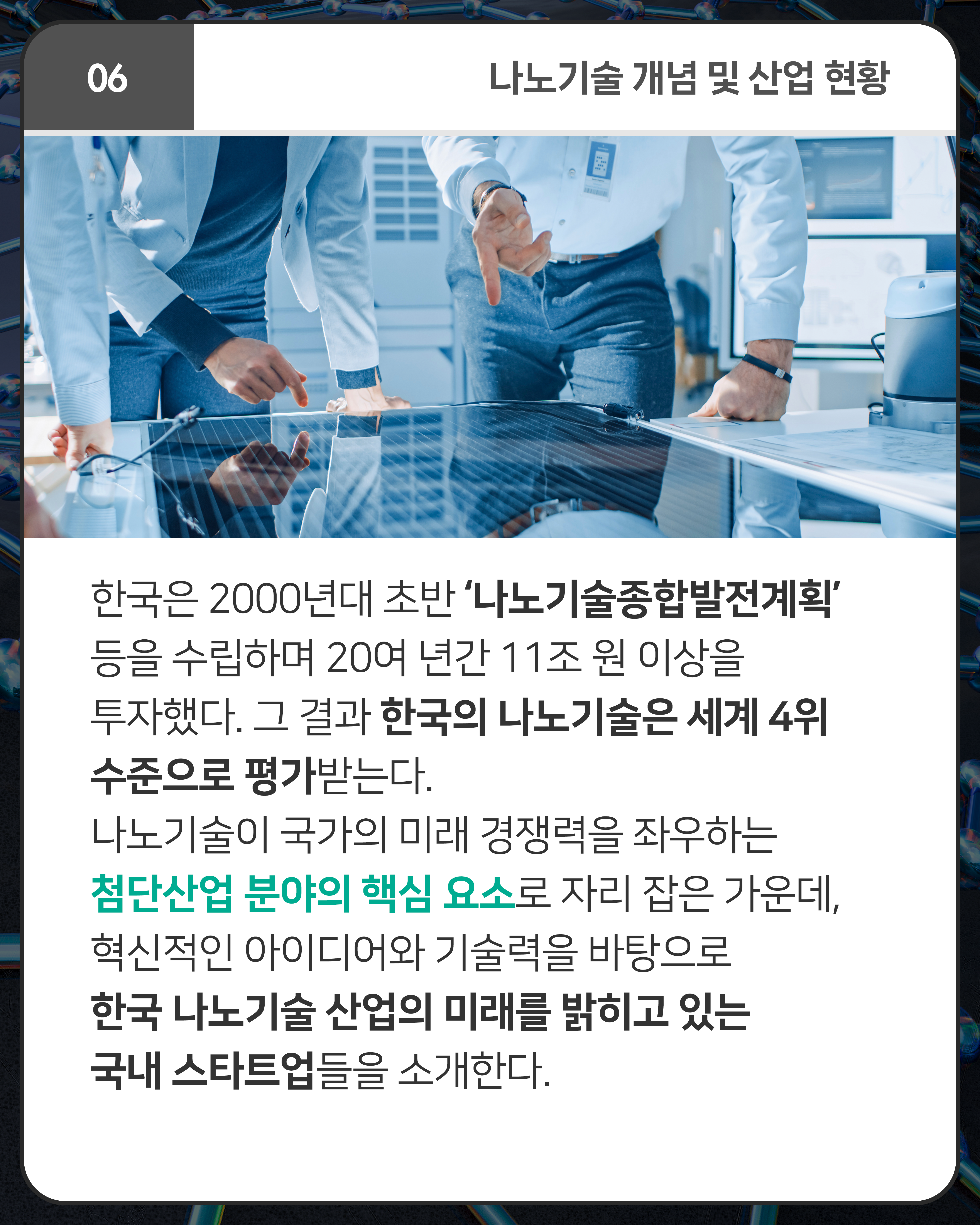 한국은 2000년대 초반 ‘나노기술종합발전계획’ 등을 수립하며 20여 년간 11조 원 이상을 투자했다. 그 결과 한국의 나노기술은 세계 4위 수준으로 평가받는다. 나노기술이 국가의 미래 경쟁력을 좌우하는 첨단산업 분야의 핵심 요소로 자리 잡은 가운데, 혁신적인 아이디어와 기술력을 바탕으로 한국 나노기술 산업의 미래를 밝히고 있는 국내 스타트업들을 소개한다.
