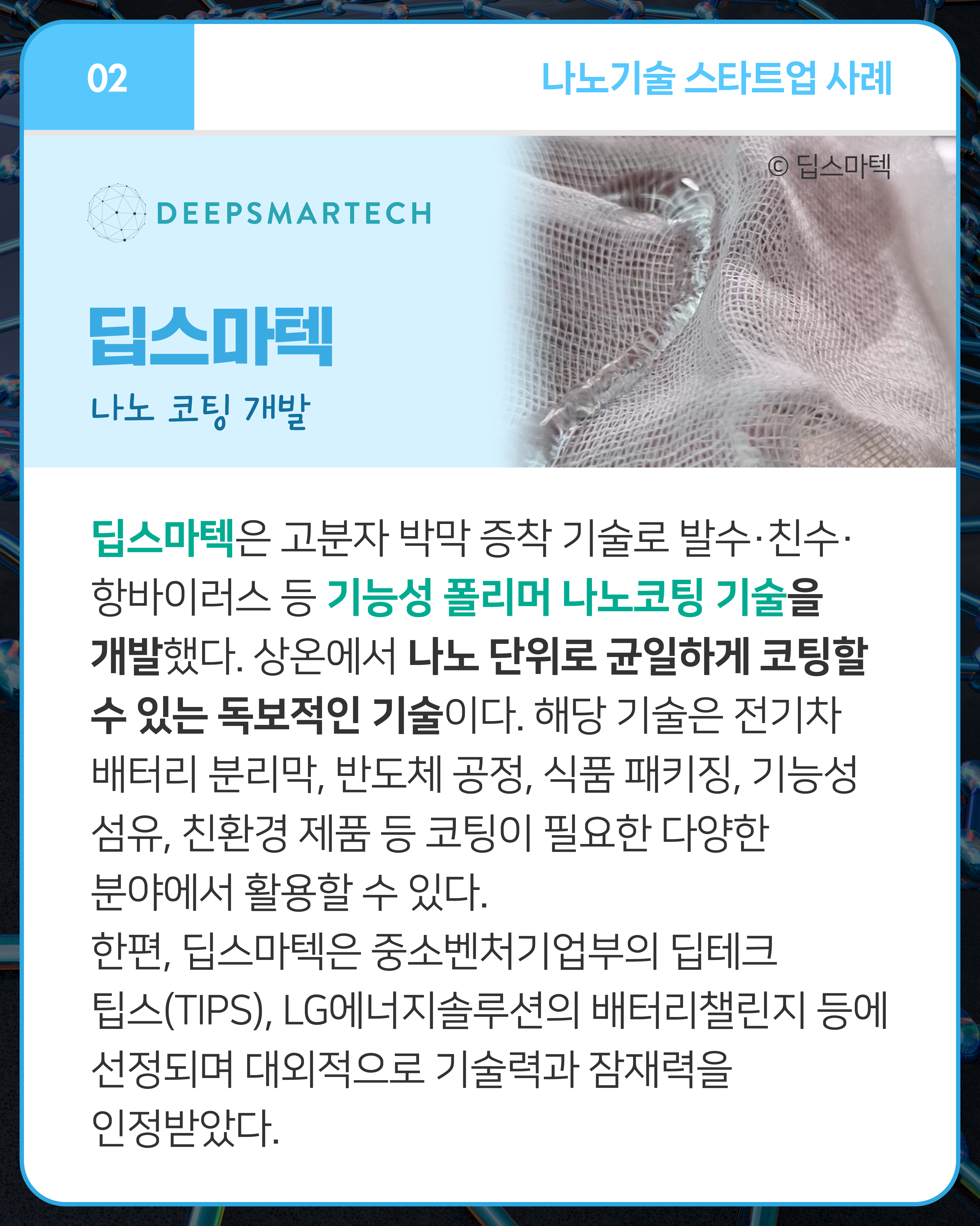 딥스마텍 나노 코팅 개발
딥스마텍은 고분자 박막 증착 기술로 발수·친수·항바이러스 등 기능성 폴리머 나노코팅 기술을 개발했다. 상온에서 나노 단위로 균일하게 코팅할 수 있는 독보적인 기술이다. 해당 기술은 전기차 배터리 분리막, 반도체 공정, 식품 패키징, 기능성 섬유, 친환경 제품 등 코팅이 필요한 다양한 분야에서 활용할 수 있다. 한편, 딥스마텍은 중소벤처기업부의 딥테크 팁스(TIPS), LG에너지솔루션의 배터리챌린지 등에 선정되며 대외적으로 기술력과 잠재력을 인정받았다.
