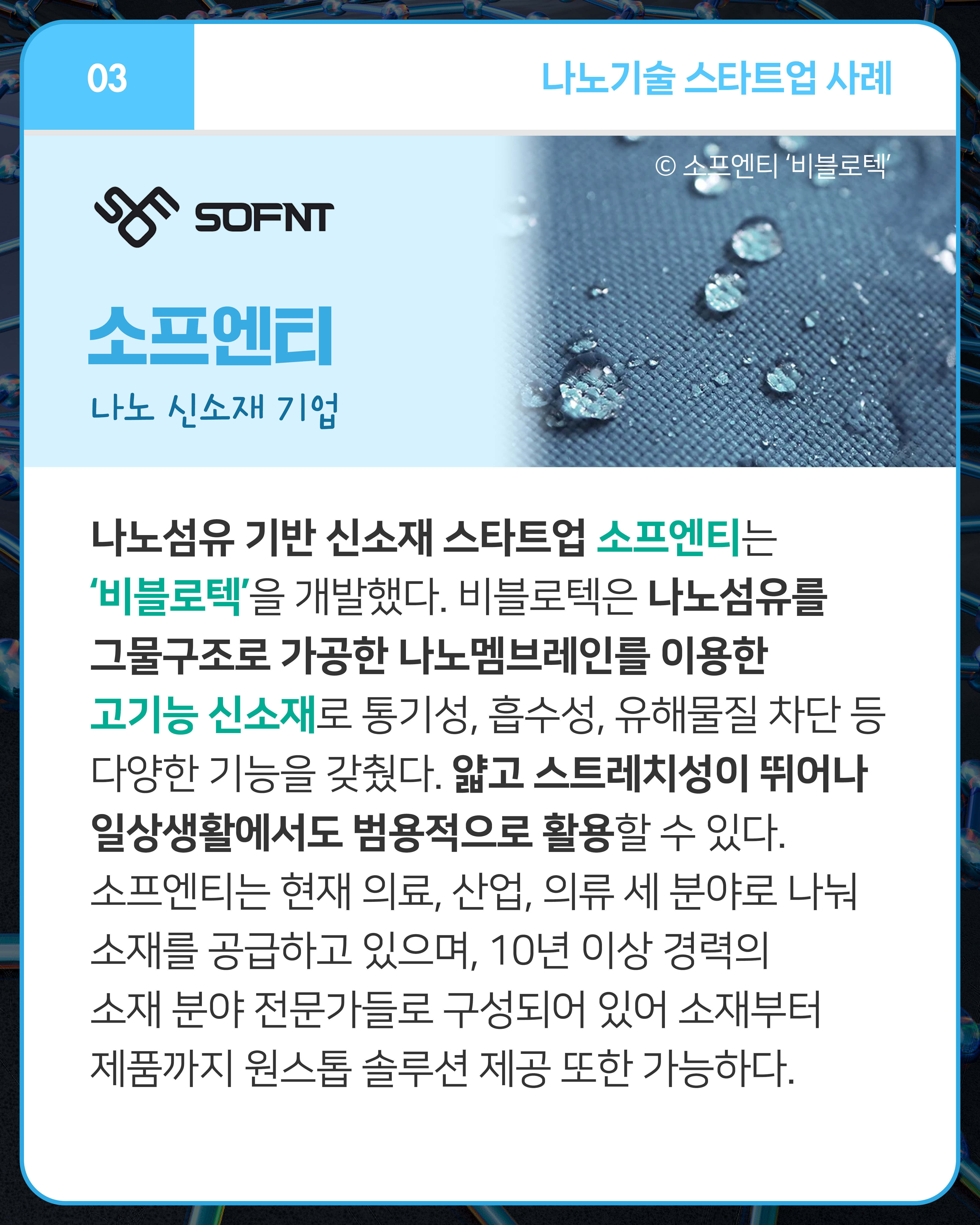 소프엔티 나노 신소재 기업
나노섬유 기반 신소재 스타트업 소프엔티는 ‘비블로텍’을 개발했다. 비블로텍은 나노섬유를 그물구조로 가공한 나노멤브레인를 이용한 고기능 신소재로 통기성, 흡수성, 유해물질 차단 등 다양한 기능을 갖췄다. 얇고 스트레치성이 뛰어나 일상생활에서도 범용적으로 활용할 수 있다. 소프엔티는 현재 의료, 산업, 의류 세 분야로 나눠 소재를 공급하고 있으며, 10년 이상 경력의 소재 분야 전문가들로 구성되어 있어 소재부터 제품까지 원스톱 솔루션 제공 또한 가능하다.
