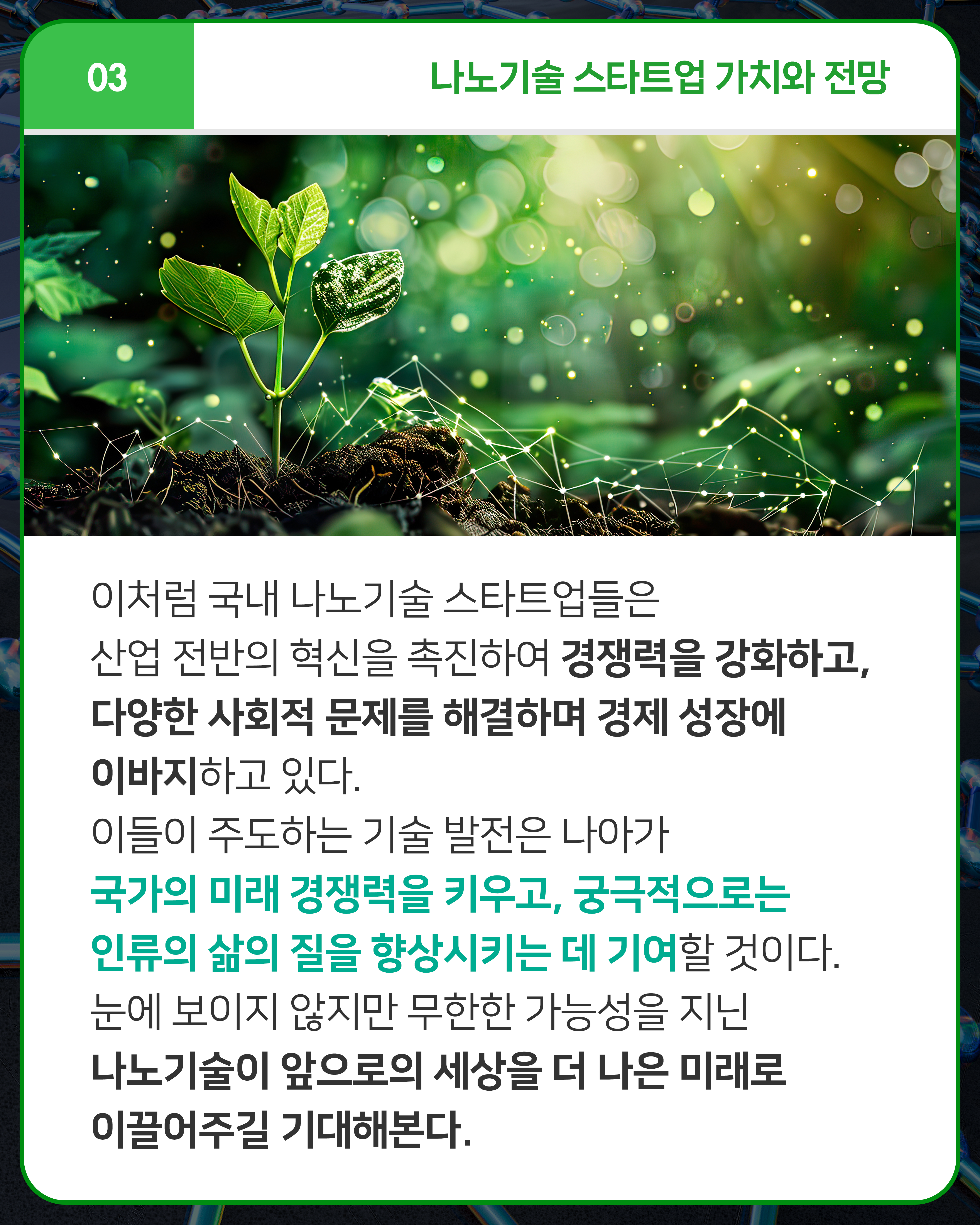 이처럼 국내 나노기술 스타트업들은 산업 전반의 혁신을 촉진하여 경쟁력을 강화하고, 다양한 사회적 문제를 해결하며 경제 성장에 이바지하고 있다. 이들이 주도하는 기술 발전은 나아가 국가의 미래 경쟁력을 키우고, 궁극적으로는 인류의 삶의 질을 향상시키는 데 기여할 것이다. 눈에 보이지 않지만 무한한 가능성을 지닌 나노기술이 앞으로의 세상을 더 나은 미래로 이끌어주길 기대해본다. 
