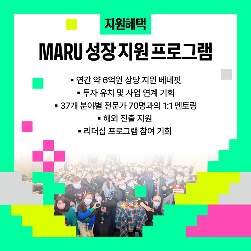 지원혜택 
MARU 성장 지원 프로그램 
- 연간 약 6억원 상당 지원 베네핏 
- 투자 유치 및 사업 연계 기회
- 37개 분야별 전문가 70명과의 1:1 멘토링 
- 해외 진출 지원 
- 리더십 프로그램 참여 기회 