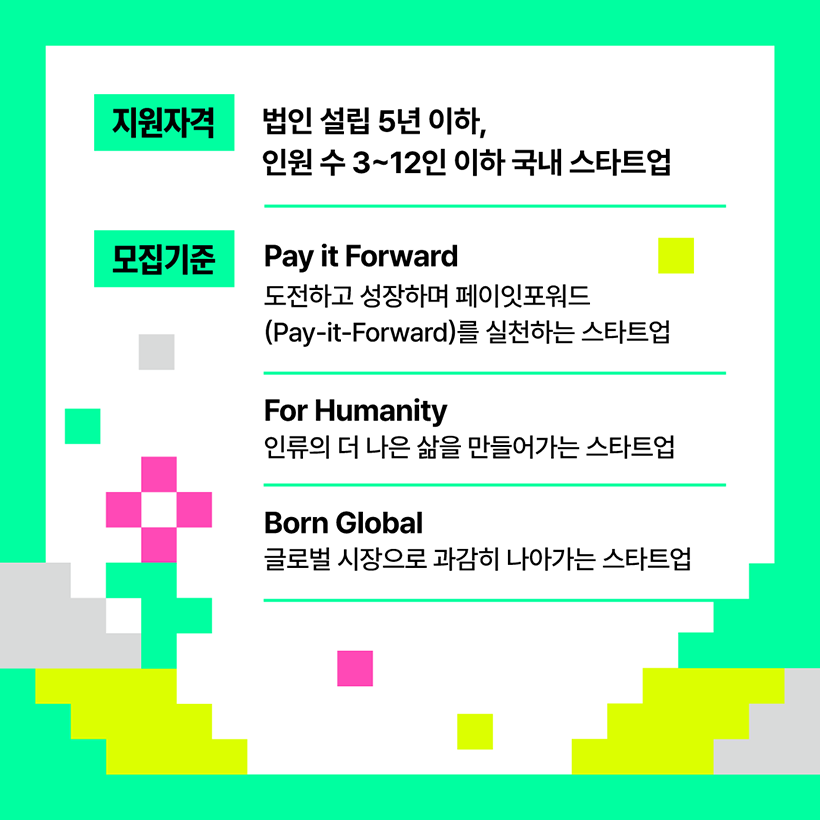 지원자격 
법인 설립 5년 이하, 
인원 수 3~12인 이하 국내 스타트업 
모집기준 
Pay it  forward : 도전하고 성장하며 Pay it forward 를 실천하는 스타트업
For Humanity : 인류의 더 나은 삶을 만들어가는 스타트업
Born Global : 글로벌 시장으로 과감히 나아가는 스타트업