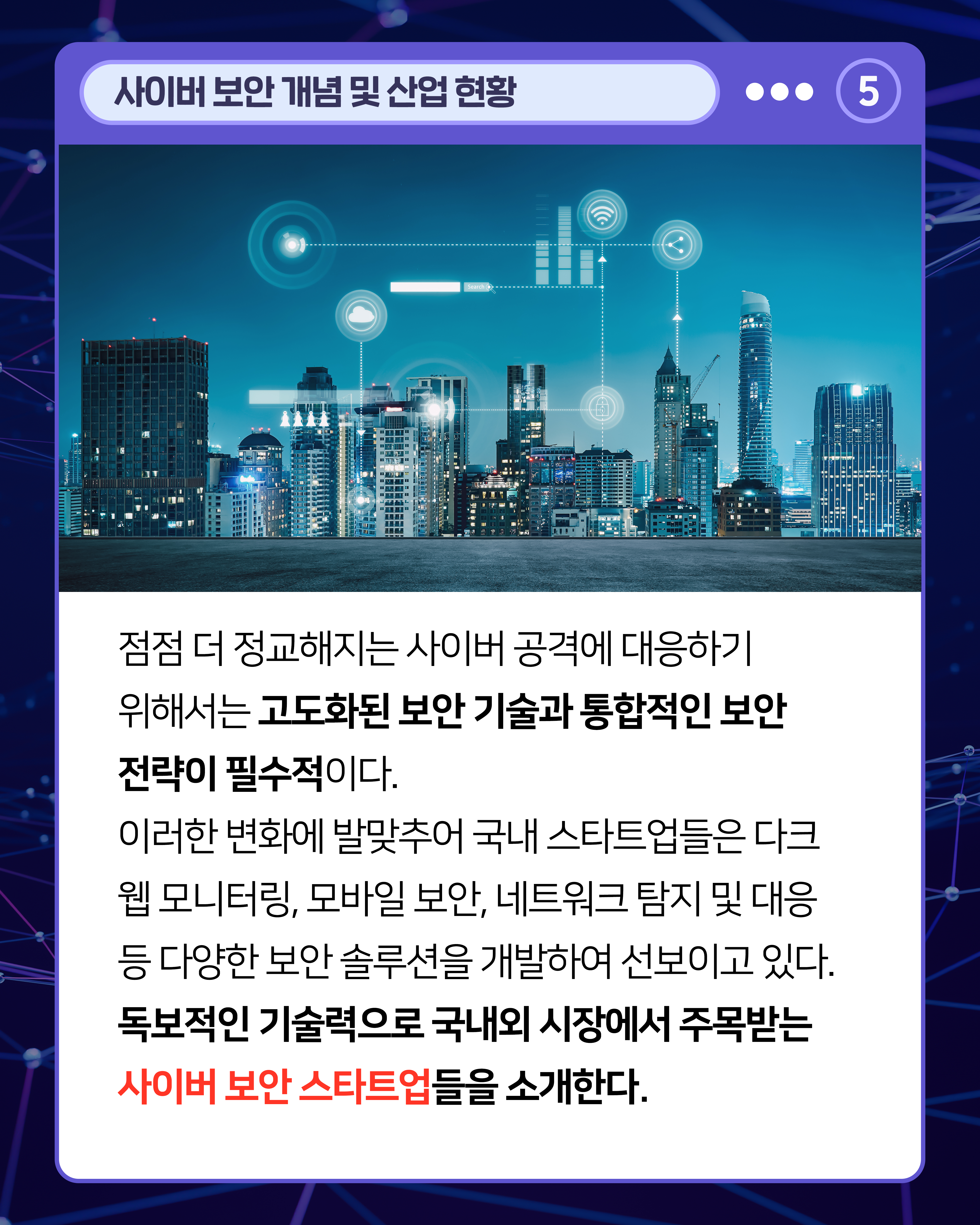 점점 더 정교해지는 사이버 공격에 대응하기 위해서는 고도화된 보안 기술과 통합적인 보안 전략이 필수적이다. 이러한 변화에 발맞추어 국내 스타트업들은 다크 웹 모니터링, 모바일 보안, 네트워크 탐지 및 대응 등 다양한 보안 솔루션을 개발하여 선보이고 있다. 독보적인 기술력으로 국내외 시장에서 주목받는 사이버 보안 스타트업들을 소개한다.
