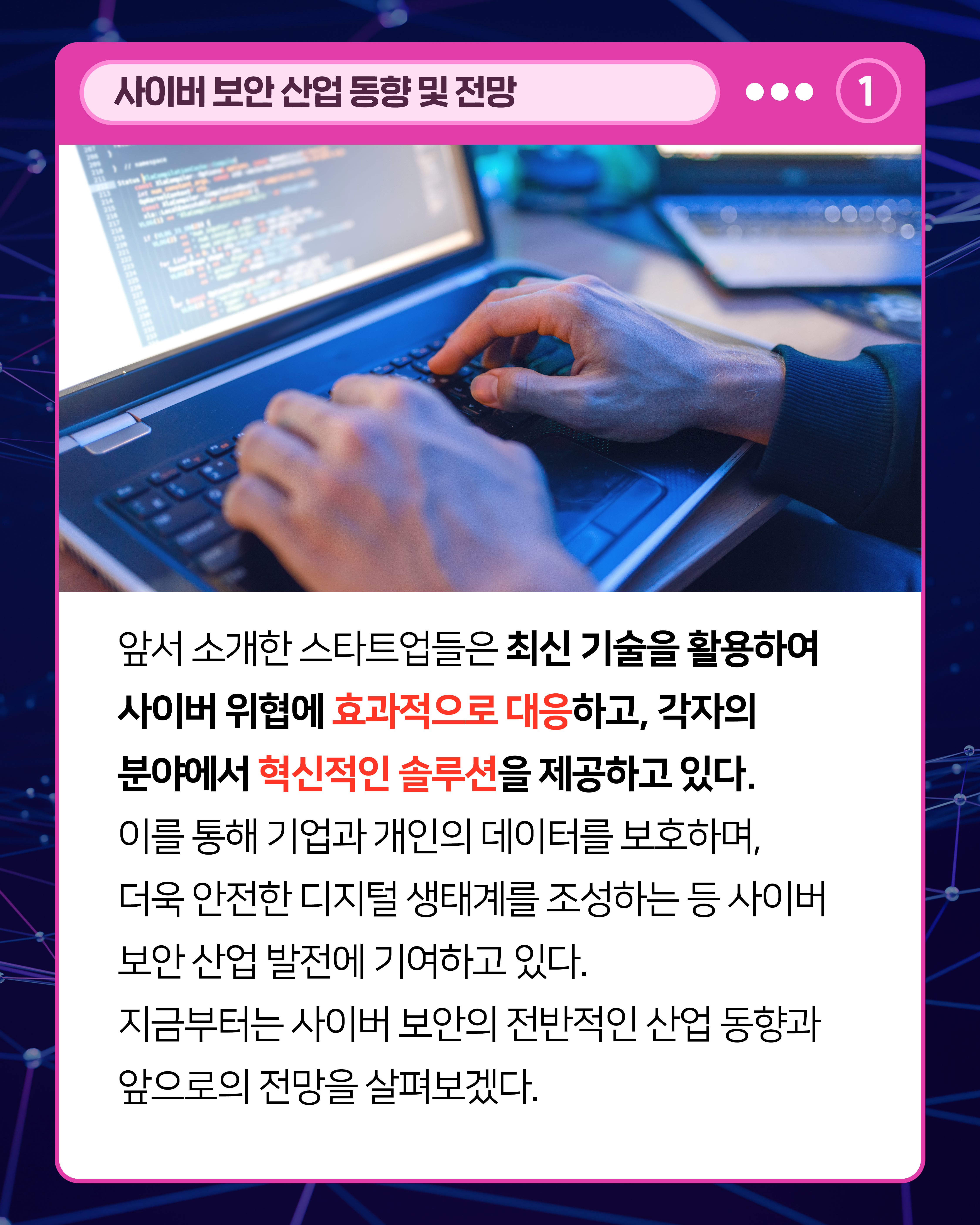 앞서 소개한 스타트업들은 최신 기술을 활용하여 사이버 위협에 효과적으로 대응하고, 각자의 분야에서 혁신적인 솔루션을 제공하고 있다. 이를 통해 기업과 개인의 데이터를 보호하며, 더욱 안전한 디지털 생태계를 조성하는 등 사이버 보안 산업 발전에 기여하고 있다. 지금부터는 사이버 보안의 전반적인 산업 동향과 앞으로의 전망을 살펴보겠다.
