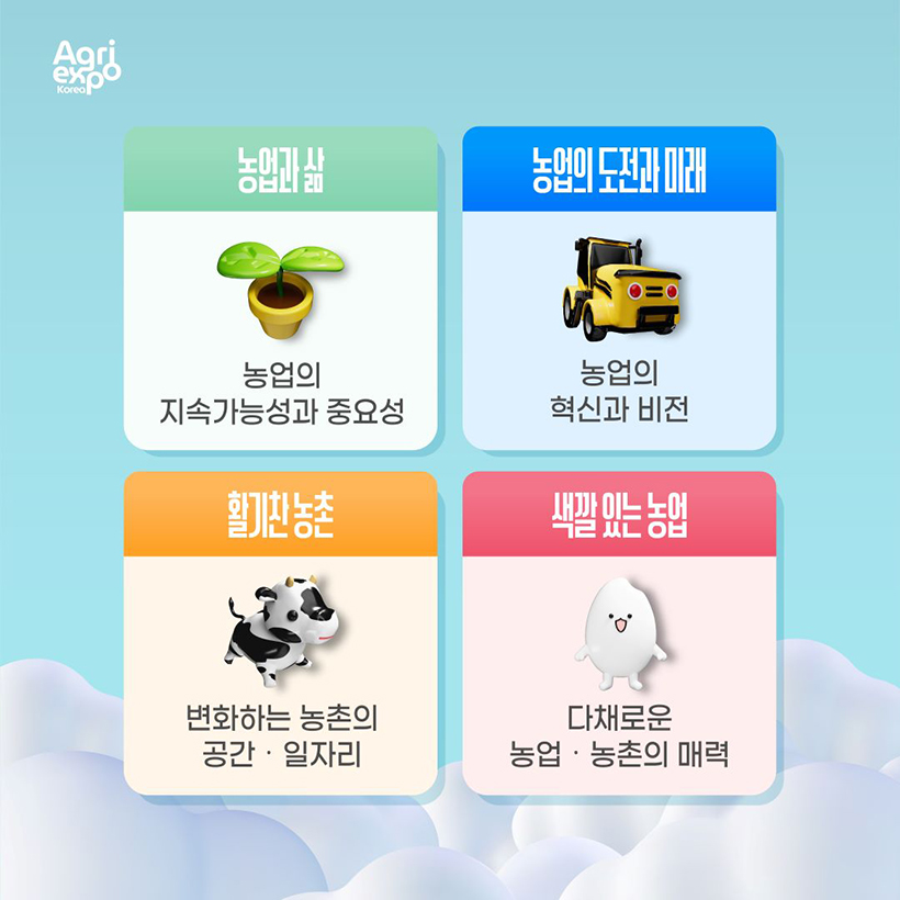 agri expo korea(로고)
- 농업과 삶 : 농업의 지속가능성과 중요성
- 농업의 도전과 미래 : 농업의 혁신과 비전
- 활기찬 농촌 : 변화하는 농촌의 공간 · 일자리 
- 색깔있는 농업 : 다채로운 농업 · 농촌의 매력 